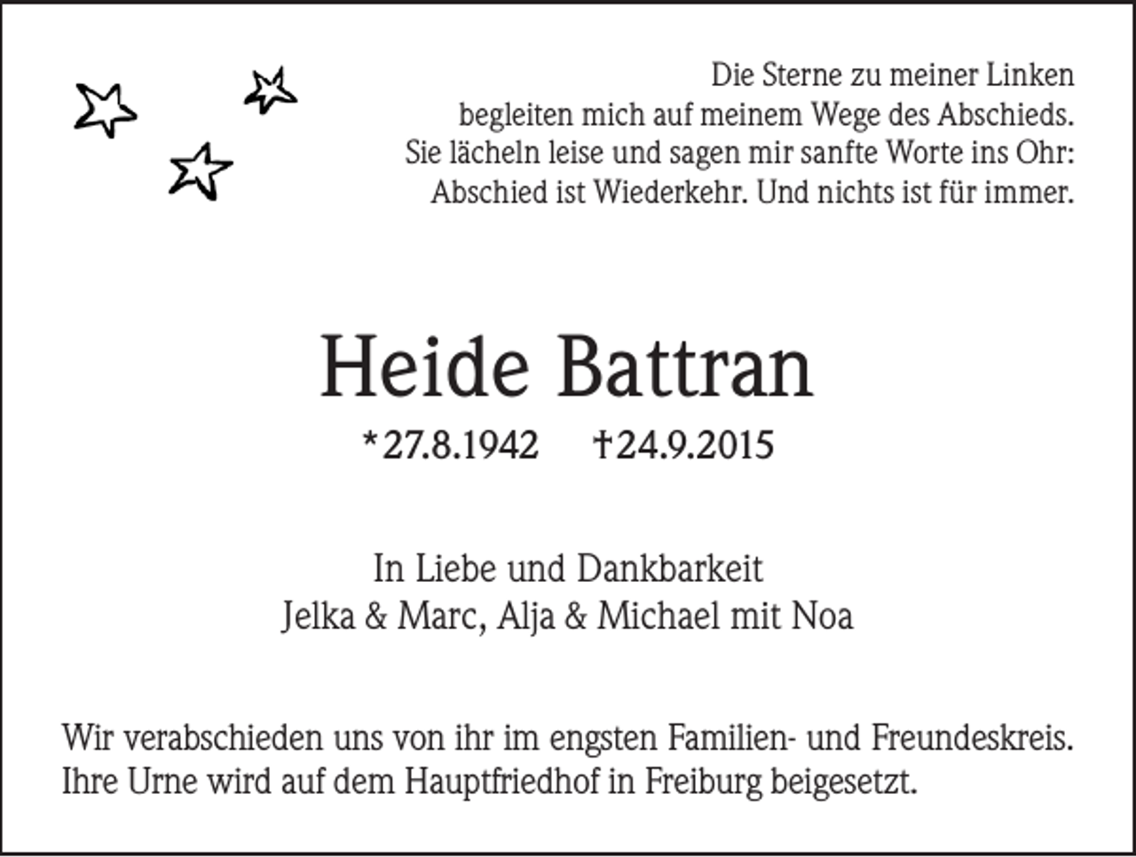 <p>Die Sterne zu meiner Linken<br />begleiten mich auf meinem Wege des Abschieds.<br />Sie lächeln leise und sagen mir sanfte Worte ins Ohr:<br />Abschied ist Wiederkehr. Und nichts ist für immer.</p><p>Heide Battran<br />*27.8.1942</p><p>†24.9.2015</p><p>In Liebe und Dankbarkeit<br />Jelka &amp; Marc, Alja &amp; Michael mit Noa<br />Wir verabschieden uns von ihr im engsten Familien- und Freundeskreis.<br />Ihre Urne wird auf dem Hauptfriedhof in Freiburg beigesetzt.</p>