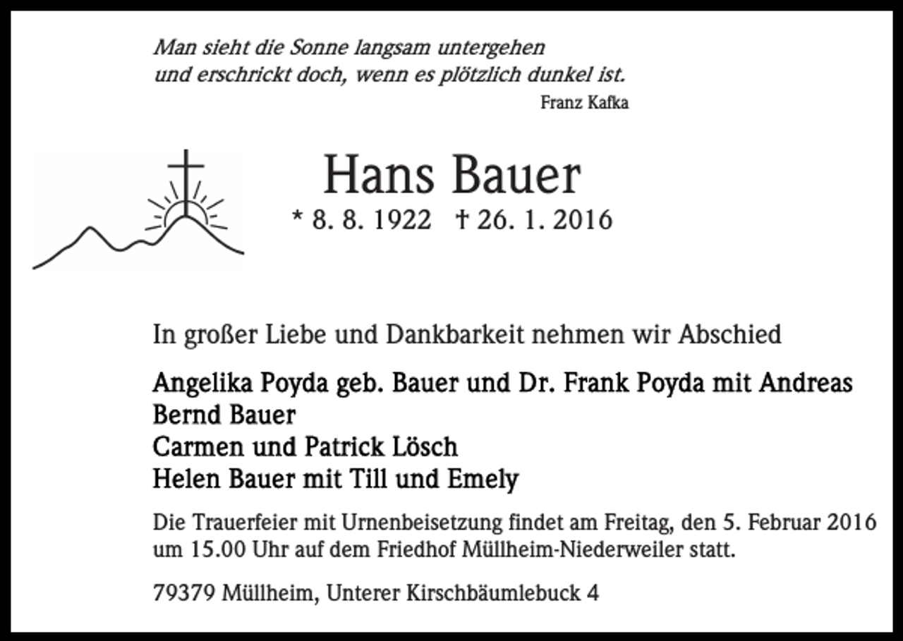 <p>Man sieht die Sonne langsam untergehen<br />und erschrickt doch, wenn es plötzlich dunkel ist.<br />Franz Kafka</p><p>Hans Bauer<br />* 8. 8. 1922 † 26. 1. 2016</p><p>In großer Liebe und Dankbarkeit nehmen wir Abschied</p><p>Die Trauerfeier mit Urnenbeisetzung findet am Freitag, den 5. Februar 2016<br />um 15.00 Uhr auf dem Friedhof Müllheim-Niederweiler statt.<br />79379 Müllheim, Unterer Kirschbäumlebuck 4</p>