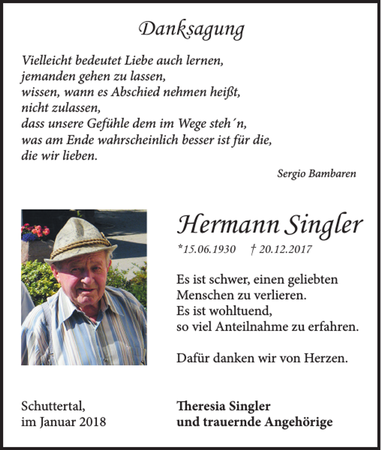 <p>Danksagung<br />Vielleicht bedeutet Liebe auch lernen,<br />jemanden gehen zu lassen,<br />wissen, wann es Abschied nehmen heißt,<br />nicht zulassen,<br />dass unsere Gefühle dem im Wege steh´n,<br />was am Ende wahrscheinlich besser ist für die,<br />die wir lieben.<br />Sergio Bambaren</p><p>Hermann Singler<br />*15.06.1930</p><p>† 20.12.2017</p><p>Es ist schwer, einen geliebten<br />Menschen zu verlieren.<br />Es ist wohltuend,<br />so viel Anteilnahme zu erfahren.<br />Dafür danken wir von Herzen.<br />Schuttertal,<br />im Januar 2018</p><p>Theresia Singler<br />und trauernde Angehörige</p>