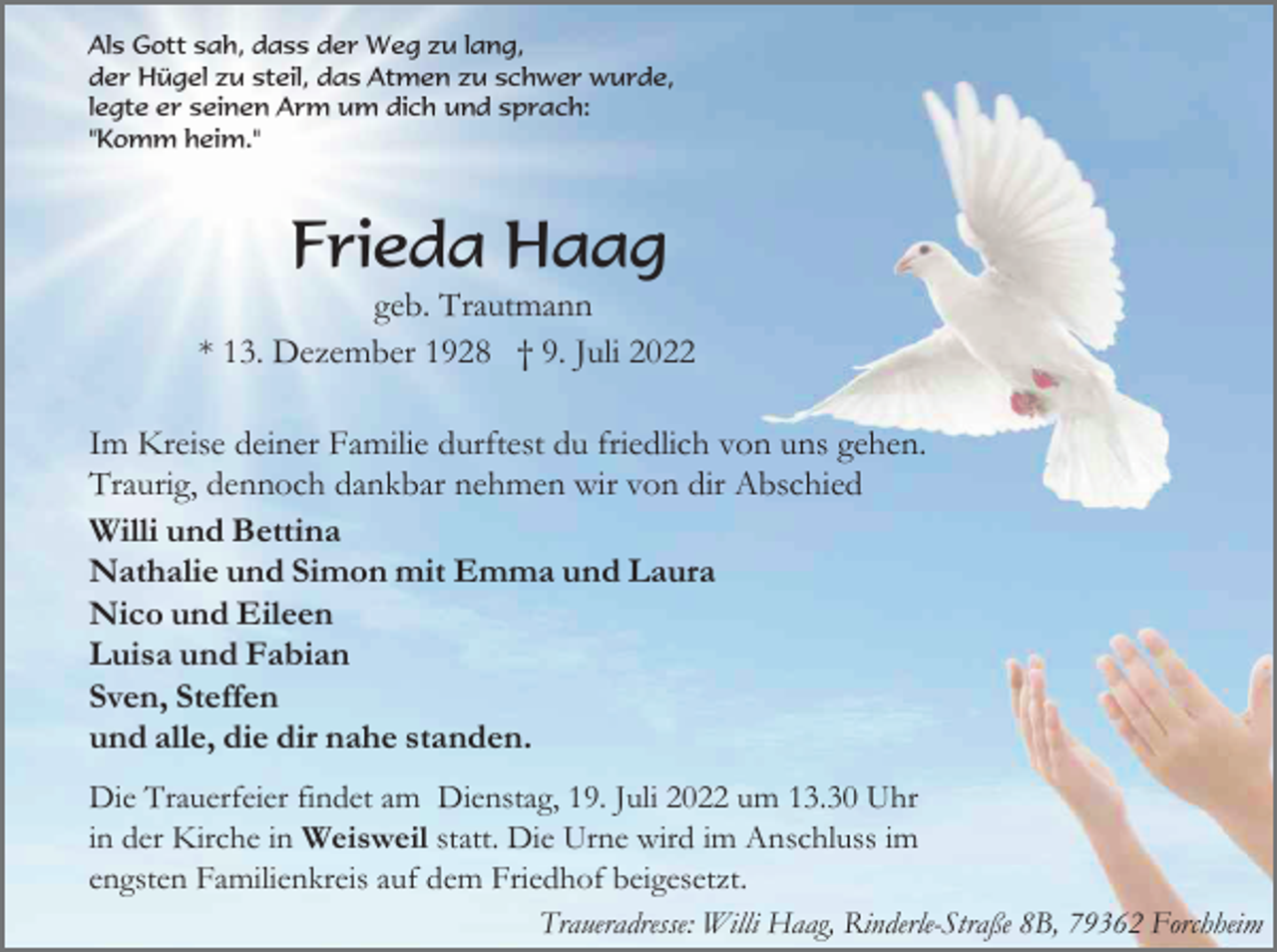 <p>Als Gott sah, dass der Weg zu lang,<br />der Hügel zu steil, das Atmen zu schwer wurde,<br />legte er seinen Arm um dich und sprach:<br />"Komm heim."</p><p>Frieda Haag<br />geb. Trautmann<br />* 13. Dezember 1928 † 9. Juli 2022<br />Im Kreise deiner Familie durftest du friedlich von uns gehen.<br />Traurig, dennoch dankbar nehmen wir von dir Abschied<br />Willi und Bettina<br />Nathalie und Simon mit Emma und Laura<br />Nico und Eileen<br />Luisa und Fabian<br />Sven, Steffen<br />und alle, die dir nahe standen.<br />Die Trauerfeier findet am Dienstag, 19. Juli 2022 um 13.30 Uhr<br />in der Kirche in Weisweil statt. Die Urne wird im Anschluss im<br />engsten Familienkreis auf dem Friedhof beigesetzt.<br />Traueradresse: Willi Haag, Rinderle-Straße 8B, 79362 Forchheim</p>