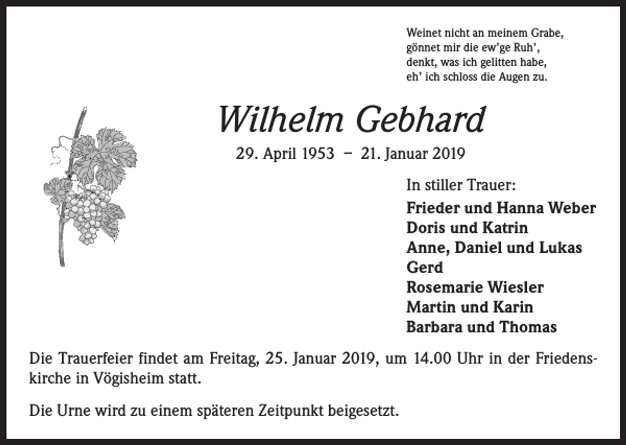 <p>Weinet nicht an meinem Grabe,<br />gönnet mir die ew’ge Ruh’,<br />denkt, was ich gelitten habe,<br />eh’ ich schloss die Augen zu.</p><p>Wilhelm Gebhard<br />29. April 1953 – 21. Januar 2019<br />In stiller Trauer:<br />Frieder und Hanna Weber<br />Doris und Katrin<br />Anne, Daniel und Lukas<br />Gerd<br />Rosemarie Wiesler<br />Martin und Karin<br />Barbara und Thomas<br />Die Trauerfeier findet am Freitag, 25. Januar 2019, um 14.00 Uhr in der Friedenskirche in Vögisheim statt.<br />Die Urne wird zu einem späteren Zeitpunkt beigesetzt.</p>