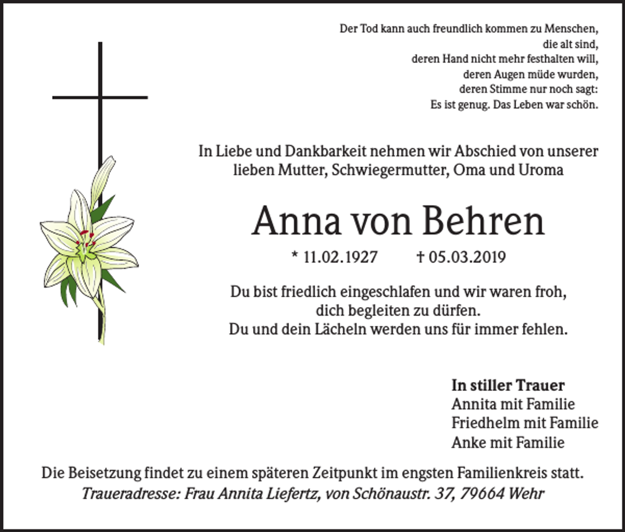 <p>Der Tod kann auch freundlich kommen zu Menschen,<br />die alt sind,<br />deren Hand nicht mehr festhalten will,<br />deren Augen müde wurden,<br />deren Stimme nur noch sagt:<br />Es ist genug. Das Leben war schön.</p><p>In Liebe und Dankbarkeit nehmen wir Abschied von unserer<br />lieben Mutter, Schwiegermutter, Oma und Uroma</p><p>Anna von Behren<br />* 11.02.1927</p><p>† 05.03.2019</p><p>Du bist friedlich eingeschlafen und wir waren froh,<br />dich begleiten zu dürfen.<br />Du und dein Lächeln werden uns für immer fehlen.<br />In stiller Trauer<br />Annita mit Familie<br />Friedhelm mit Familie<br />Anke mit Familie<br />Die Beisetzung findet zu einem späteren Zeitpunkt im engsten Familienkreis statt.<br />Traueradresse: Frau Annita Liefertz, von Schönaustr. 37, 79664 Wehr</p>