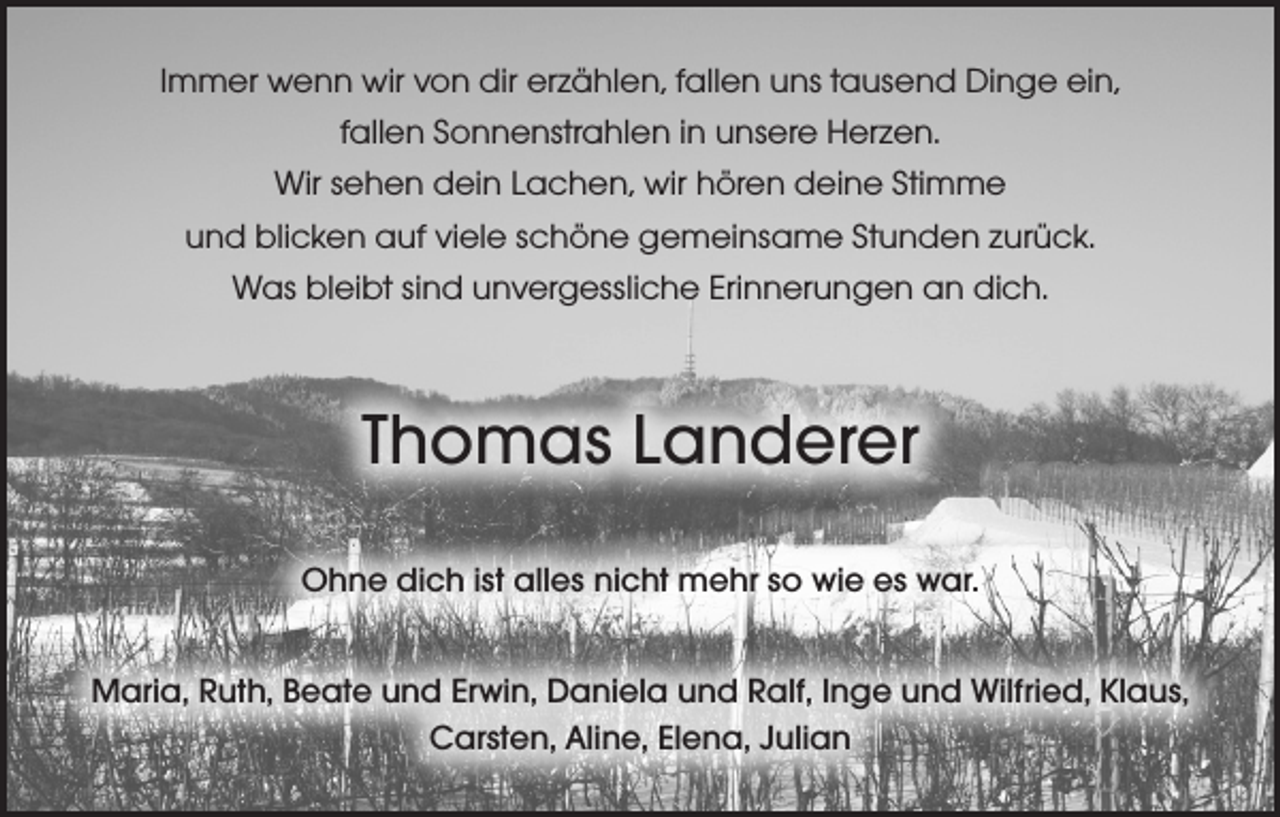 <p>Immer wenn wir von dir erzählen, fallen uns tausend Dinge ein,<br />fallen Sonnenstrahlen in unsere Herzen.<br />Wir sehen dein Lachen, wir hören deine Stimme<br />und blicken auf viele schöne gemeinsame Stunden zurück.<br />Was bleibt sind unvergessliche Erinnerungen an dich.</p><p>Thomas Landerer<br />Ohne dich ist alles nicht mehr so wie es war.<br />Maria, Ruth, Beate und Erwin, Daniela und Ralf, Inge und Wilfried, Klaus,<br />Carsten, Aline, Elena, Julian</p>