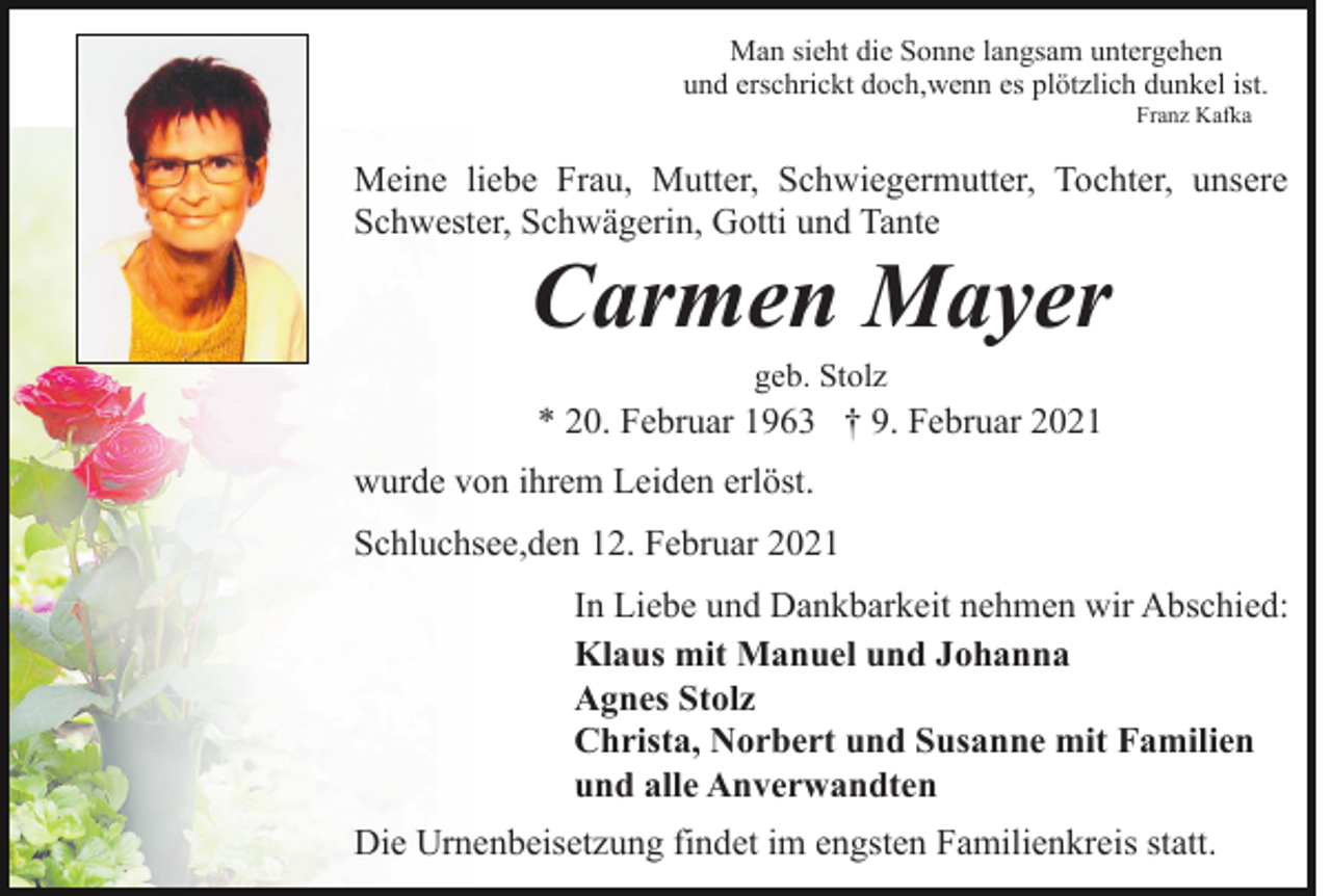 <p>Man sieht die Sonne langsam untergehen<br />und erschrickt doch,wenn es plötzlich dunkel ist.<br />Franz Kafka</p><p>Meine liebe Frau, Mutter, Schwiegermutter, Tochter, unsere<br />Schwester, Schwägerin, Gotti und Tante</p><p>Carmen Mayer<br />geb. Stolz</p><p>* 20. Februar 1963 † 9. Februar 2021<br />wurde von ihrem Leiden erlöst.<br />Schluchsee,den 12. Februar 2021<br />In Liebe und Dankbarkeit nehmen wir Abschied:<br />Klaus mit Manuel und Johanna<br />Agnes Stolz<br />Christa, Norbert und Susanne mit Familien<br />und alle Anverwandten<br />Die Urnenbeisetzung findet im engsten Familienkreis statt.</p>
