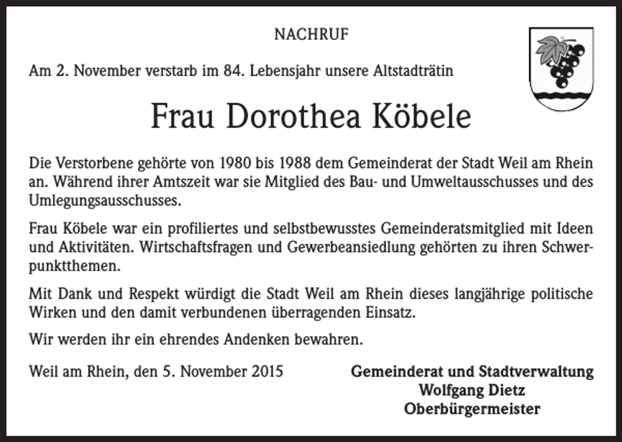 <p>NACHRUF<br />Am 2. November verstarb im 84. Lebensjahr unsere Altstadträtin</p><p>Frau Dorothea Köbele<br />Die Verstorbene gehörte von 1980 bis 1988 dem Gemeinderat der Stadt Weil am Rhein<br />an. Während ihrer Amtszeit war sie Mitglied des Bau- und Umweltausschusses und des<br />Umlegungsausschusses.<br />Frau Köbele war ein profiliertes und selbstbewusstes Gemeinderatsmitglied mit Ideen<br />und Aktivitäten. Wirtschaftsfragen und Gewerbeansiedlung gehörten zu ihren Schwerpunktthemen.<br />Mit Dank und Respekt würdigt die Stadt Weil am Rhein dieses langjährige politische<br />Wirken und den damit verbundenen überragenden Einsatz.<br />Wir werden ihr ein ehrendes Andenken bewahren.<br />Weil am Rhein, den 5. November 2015</p><p>Gemeinderat und Stadtverwaltung<br />Wolfgang Dietz<br />Oberbürgermeister</p>