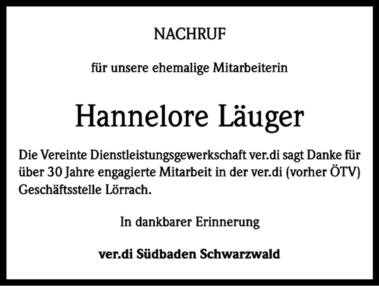 <p>NACHRUF<br />für unsere ehemalige Mitarbeiterin</p><p>Hannelore Läuger<br />Die Vereinte Dienstleistungsgewerkschaft ver.di sagt Danke für<br />über 30 Jahre engagierte Mitarbeit in der ver.di (vorher ÖTV)<br />Geschäftsstelle Lörrach.<br />In dankbarer Erinnerung<br />ver.di Südbaden Schwarzwald</p>