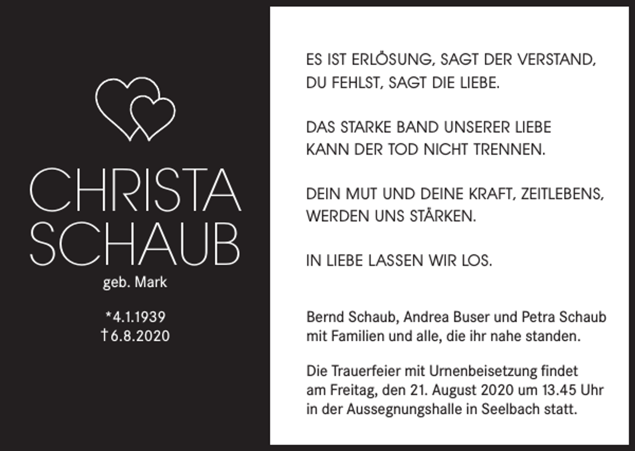 <p>ES IST ERLÖSUNG, SAGT DER VERSTAND,<br />DU FEHLST, SAGT DIE LIEBE.</p><p>CHRISTA<br />SCHAUB</p><p>DAS STARKE BAND UNSERER LIEBE<br />KANN DER TOD NICHT TRENNEN.<br />DEIN MUT UND DEINE KRAFT, ZEITLEBENS,<br />WERDEN UNS STÄRKEN.<br />IN LIEBE LASSEN WIR LOS.</p><p>geb. Mark</p><p>*4.1.1939<br />† 6.8.2020</p><p>Bernd Schaub, Andrea Buser und Petra Schaub<br />mit Familien und alle, die ihr nahe standen.<br />Die Trauerfeier mit Urnenbeisetzung findet<br />am Freitag, den 21. August 2020 um 13.45 Uhr<br />in der Aussegnungshalle in Seelbach statt.</p>