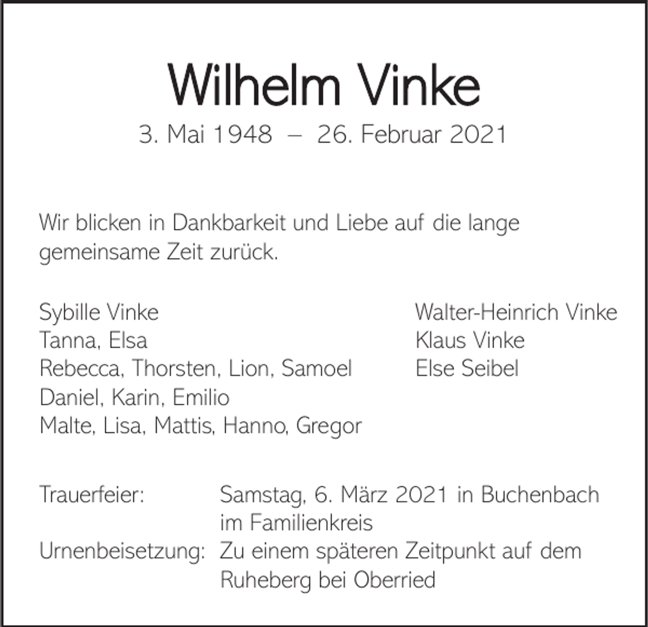 <p>Wilhelm Vinke<br />3. Mai 1948 – 26. Februar 2021<br />Wir blicken in Dankbarkeit und Liebe auf die lange<br />gemeinsame Zeit zurück.<br />Sybille Vinke<br />Tanna, Elsa<br />Rebecca, Thorsten, Lion, Samoel<br />Daniel, Karin, Emilio<br />Malte, Lisa, Mattis, Hanno, Gregor<br />Trauerfeier:</p><p>Walter-Heinrich Vinke<br />Klaus Vinke<br />Else Seibel</p><p>Samstag, 6. März 2021 in Buchenbach<br />im Familienkreis<br />Urnenbeisetzung: Zu einem späteren Zeitpunkt auf dem<br />Ruheberg bei Oberried</p>