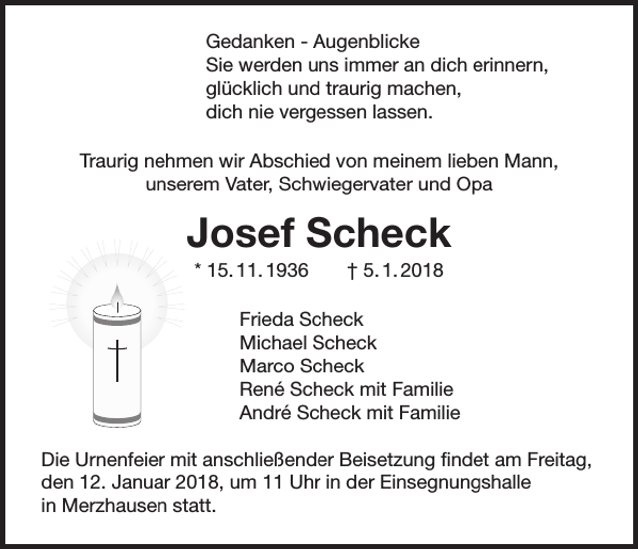 <p>Gedanken - Augenblicke<br />Sie werden uns immer an dich erinnern,<br />glücklich und traurig machen,<br />dich nie vergessen lassen.<br />Traurig nehmen wir Abschied von meinem lieben Mann,<br />unserem Vater, Schwiegervater und Opa</p><p>Josef Scheck<br />* 15. 11. 1936 † 5. 1. 2018<br />Frieda Scheck<br />Michael Scheck<br />Marco Scheck<br />René Scheck mit Familie<br />André Scheck mit Familie<br />Die Urnenfeier mit anschließender Beisetzung findet am Freitag,<br />den 12. Januar 2018, um 11 Uhr in der Einsegnungshalle<br />in Merzhausen statt.</p>