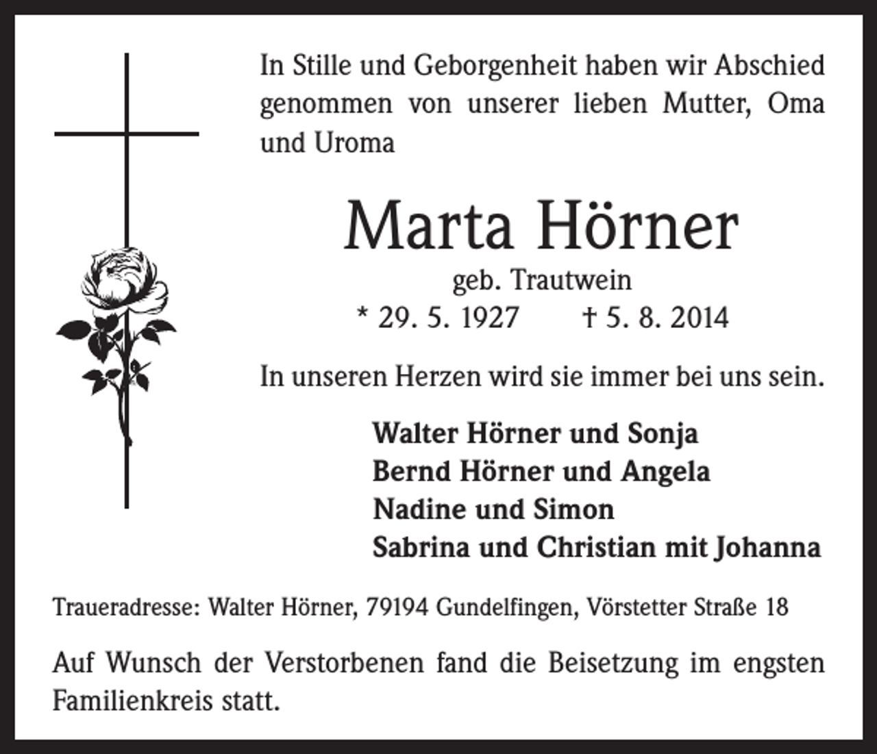 <p>In Stille und Geborgenheit haben wir Abschied<br />genommen von unserer lieben Mutter, Oma<br />und Uroma</p><p>Marta Hörner<br />geb. Trautwein<br />* 29. 5. 1927 † 5. 8. 2014</p><p>In unseren Herzen wird sie immer bei uns sein.<br />Walter Hörner und Sonja<br />Bernd Hörner und Angela<br />Nadine und Simon<br />Sabrina und Christian mit Johanna<br />Traueradresse: Walter Hörner, 79194 Gundelfingen, Vörstetter Straße 18</p><p>Auf Wunsch der Verstorbenen fand die Beisetzung im engsten<br />Familienkreis statt.</p>