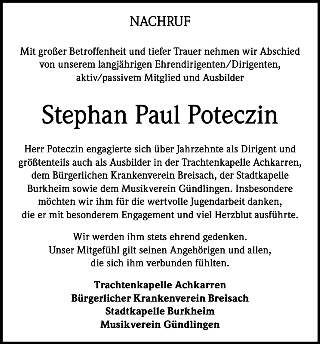 <p>NACHRUF<br />Mit großer Betroffenheit und tiefer Trauer nehmen wir Abschied<br />von unserem langjährigen Ehrendirigenten/Dirigenten,<br />aktiv/passivem Mitglied und Ausbilder</p><p>Stephan Paul Poteczin<br />Herr Poteczin engagierte sich über Jahrzehnte als Dirigent und<br />größtenteils auch als Ausbilder in der Trachtenkapelle Achkarren,<br />dem Bürgerlichen Krankenverein Breisach, der Stadtkapelle<br />Burkheim sowie dem Musikverein Gündlingen. Insbesondere<br />möchten wir ihm für die wertvolle Jugendarbeit danken,<br />die er mit besonderem Engagement und viel Herzblut ausführte.<br />Wir werden ihm stets ehrend gedenken.<br />Unser Mitgefühl gilt seinen Angehörigen und allen,<br />die sich ihm verbunden fühlten.<br />Trachtenkapelle Achkarren<br />Bürgerlicher Krankenverein Breisach<br />Stadtkapelle Burkheim<br />Musikverein Gündlingen</p>