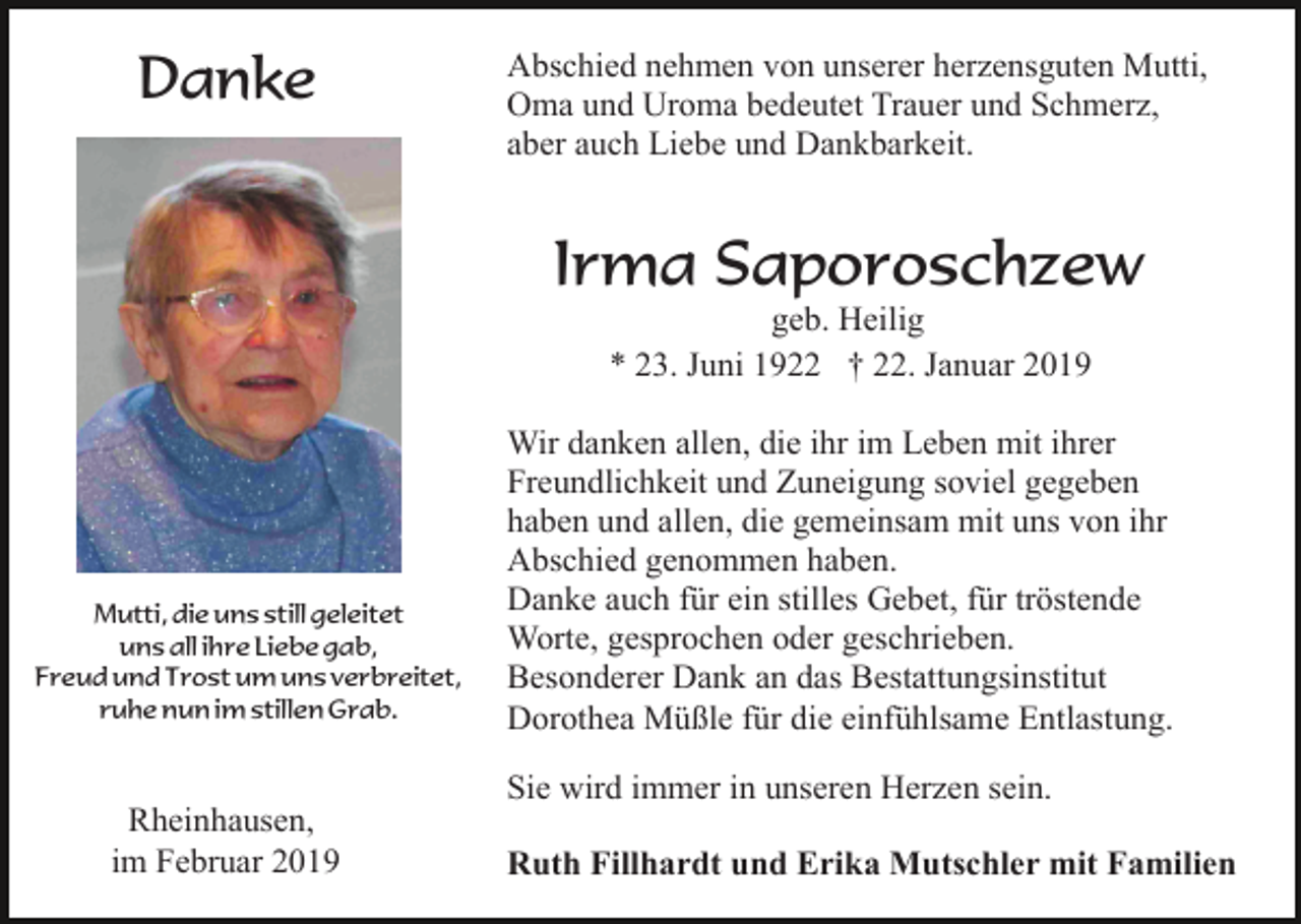 <p>Danke</p><p>Abschied nehmen von unserer herzensguten Mutti,<br />Oma und Uroma bedeutet Trauer und Schmerz,<br />aber auch Liebe und Dankbarkeit.</p><p>Irma Saporoschzew<br />geb. Heilig<br />* 23. Juni 1922 † 22. Januar 2019</p><p>Mutti, die uns still geleitet<br />uns all ihre Liebe gab,<br />Freud und Trost um uns verbreitet,<br />ruhe nun im stillen Grab.</p><p>Wir danken allen, die ihr im Leben mit ihrer<br />Freundlichkeit und Zuneigung soviel gegeben<br />haben und allen, die gemeinsam mit uns von ihr<br />Abschied genommen haben.<br />Danke auch für ein stilles Gebet, für tröstende<br />Worte, gesprochen oder geschrieben.<br />Besonderer Dank an das Bestattungsinstitut<br />Dorothea Müßle für die einfühlsame Entlastung.<br />Sie wird immer in unseren Herzen sein.</p><p>Rheinhausen,<br />im Februar 2019</p><p>Ruth Fillhardt und Erika Mutschler mit Familien</p>