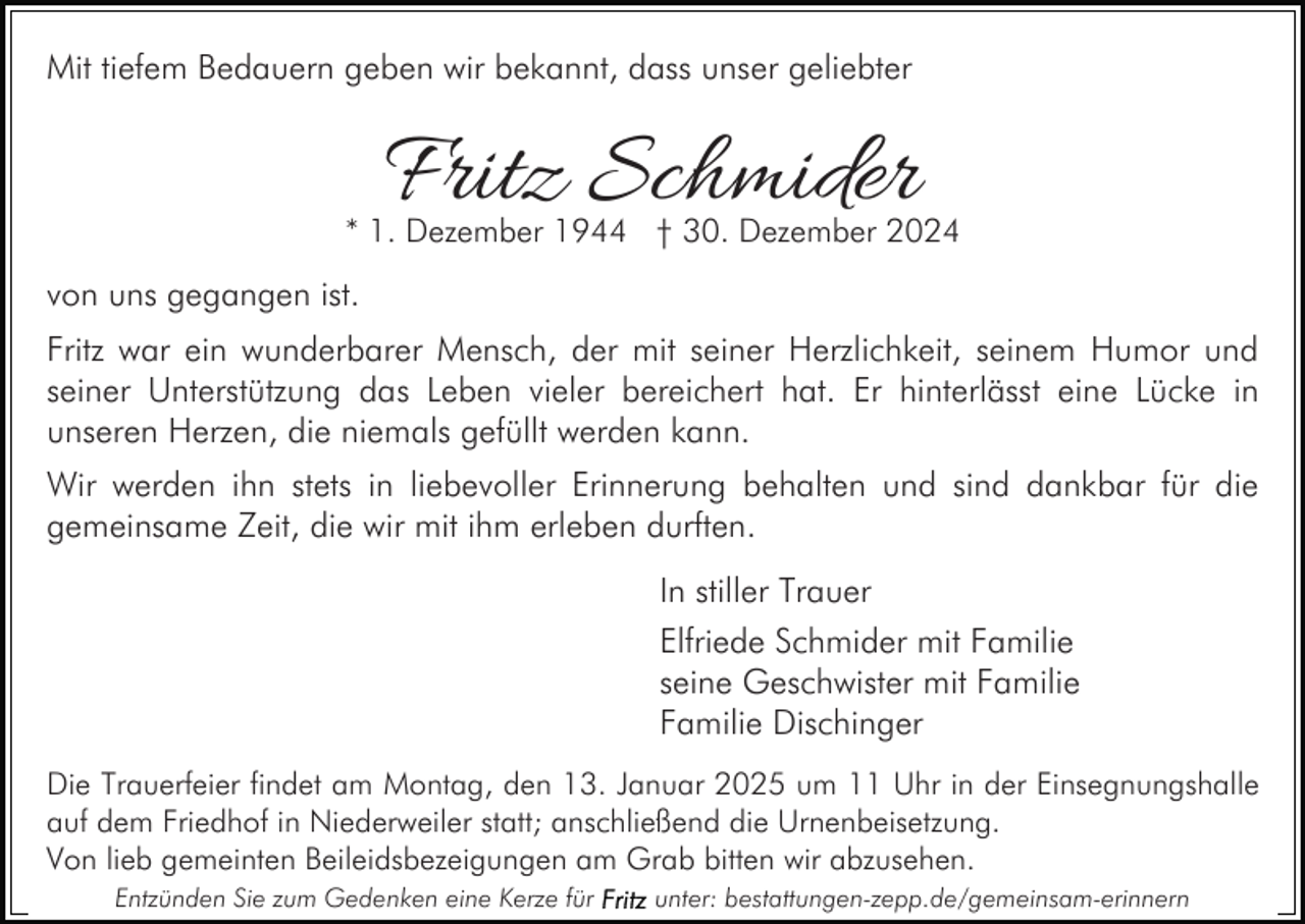 <p>Mit tiefem Bedauern geben wir bekannt, dass unser geliebter</p><p>Fritz Schmider</p><p>* 1. Dezember 1944 † 30. Dezember 2024</p><p>von uns gegangen ist.<br />Fritz war ein wunderbarer Mensch, der mit seiner Herzlichkeit, seinem Humor und<br />seiner Unterstützung das Leben vieler bereichert hat. Er hinterlässt eine Lücke in<br />unseren Herzen, die niemals gefüllt werden kann.<br />Wir werden ihn stets in liebevoller Erinnerung behalten und sind dankbar für die<br />gemeinsame Zeit, die wir mit ihm erleben durften.<br />In stiller Trauer<br />Elfriede Schmider mit Familie<br />seine Geschwister mit Familie<br />Familie Dischinger<br />Die Trauerfeier findet am Montag, den 13. Januar 2025 um 11 Uhr in der Einsegnungshalle<br />auf dem Friedhof in Niederweiler statt; anschließend die Urnenbeisetzung.<br />Von lieb gemeinten Beileidsbezeigungen am Grab bitten wir abzusehen.<br />Entzünden Sie zum Gedenken eine Kerze für</p><p>unter: bestattungen-zepp.de/gemeinsam-erinnern</p>