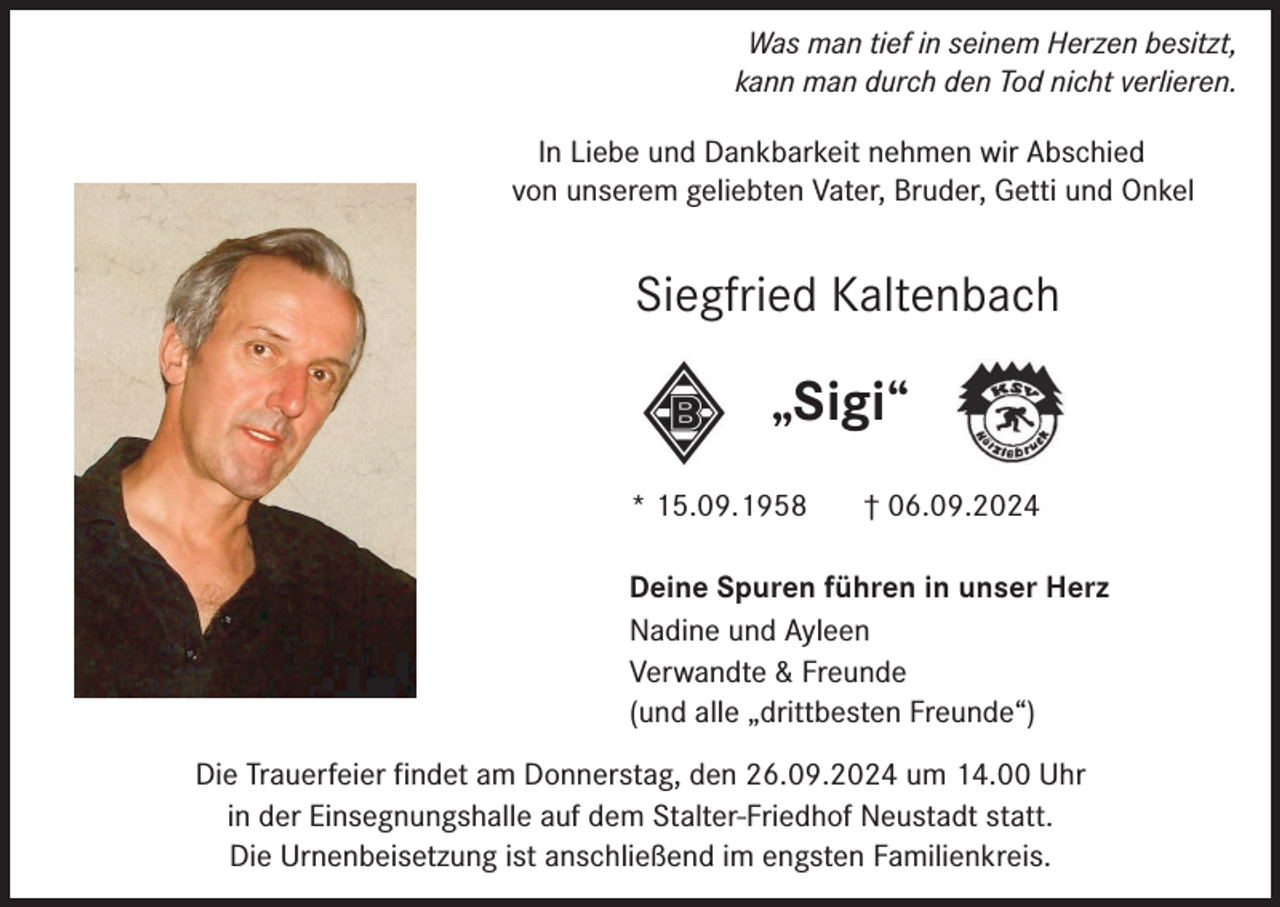 <p>Was man tief in seinem Herzen besitzt,<br />kann man durch den Tod nicht verlieren.<br />In Liebe und Dankbarkeit nehmen wir Abschied<br />von unserem geliebten Vater, Bruder, Getti und Onkel</p><p>Siegfried Kaltenbach</p><p>„Sigi“<br />* 15.09.1958</p><p>† 06.09.2024</p><p>Deine Spuren führen in unser Herz<br />Nadine und Ayleen<br />Verwandte &amp; Freunde<br />(und alle „drittbesten Freunde“)<br />Die Trauerfeier findet am Donnerstag, den 26.09.2024 um 14.00 Uhr<br />in der Einsegnungshalle auf dem Stalter-Friedhof Neustadt statt.<br />Die Urnenbeisetzung ist anschließend im engsten Familienkreis.</p>