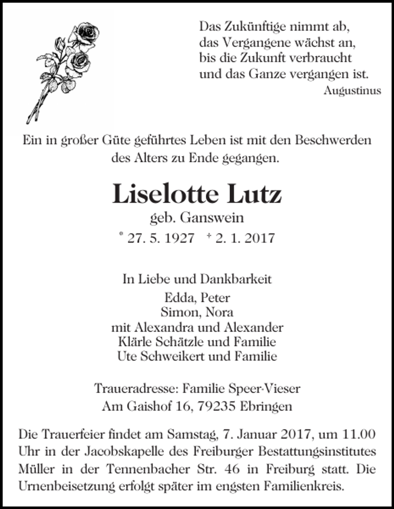 <p>Das Zukünftige nimmt ab,<br />das Vergangene wächst an,<br />bis die Zukunft verbraucht<br />und das Ganze vergangen ist.<br />Augustinus</p><p>Ein in großer Güte geführtes Leben ist mit den Beschwerden<br />des Alters zu Ende gegangen.</p><p>Liselotte Lutz<br />geb. Ganswein</p><p>* 27. 5. 1927 † 2. 1. 2017<br />In Liebe und Dankbarkeit<br />Edda, Peter<br />Simon, Nora<br />mit Alexandra und Alexander<br />Klärle Schätzle und Familie<br />Ute Schweikert und Familie<br />Traueradresse: Familie Speer-Vieser<br />Am Gaishof 16, 79235 Ebringen<br />Die Trauerfeier findet am Samstag, 7. Januar 2017, um 11.00<br />Uhr in der Jacobskapelle des Freiburger Bestattungsinstitutes<br />Müller in der Tennenbacher Str. 46 in Freiburg statt. Die<br />Urnenbeisetzung erfolgt später im engsten Familienkreis.</p>