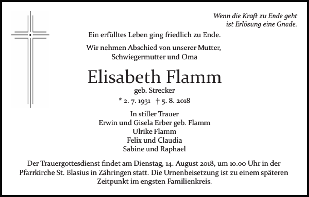 <p>Wenn die Kraft zu Ende geht<br />ist Erlösung eine Gnade.</p><p>Ein erfülltes Leben ging friedlich zu Ende.<br />Wir nehmen Abschied von unserer Mutter,<br />Schwiegermutter und Oma</p><p>Elisabeth Flamm<br />geb. Strecker<br />* 2. 7. 1931 † 5. 8. 2018<br />In stiller Trauer<br />Erwin und Gisela Erber geb. Flamm<br />Ulrike Flamm<br />Felix und Claudia<br />Sabine und Raphael</p><p>Der Trauergottesdienst ﬁndet am Dienstag, 14. August 2018, um 10.00 Uhr in der<br />Pfarrkirche St. Blasius in Zähringen statt. Die Urnenbeisetzung ist zu einem späteren<br />Zeitpunkt im engsten Familienkreis.</p>