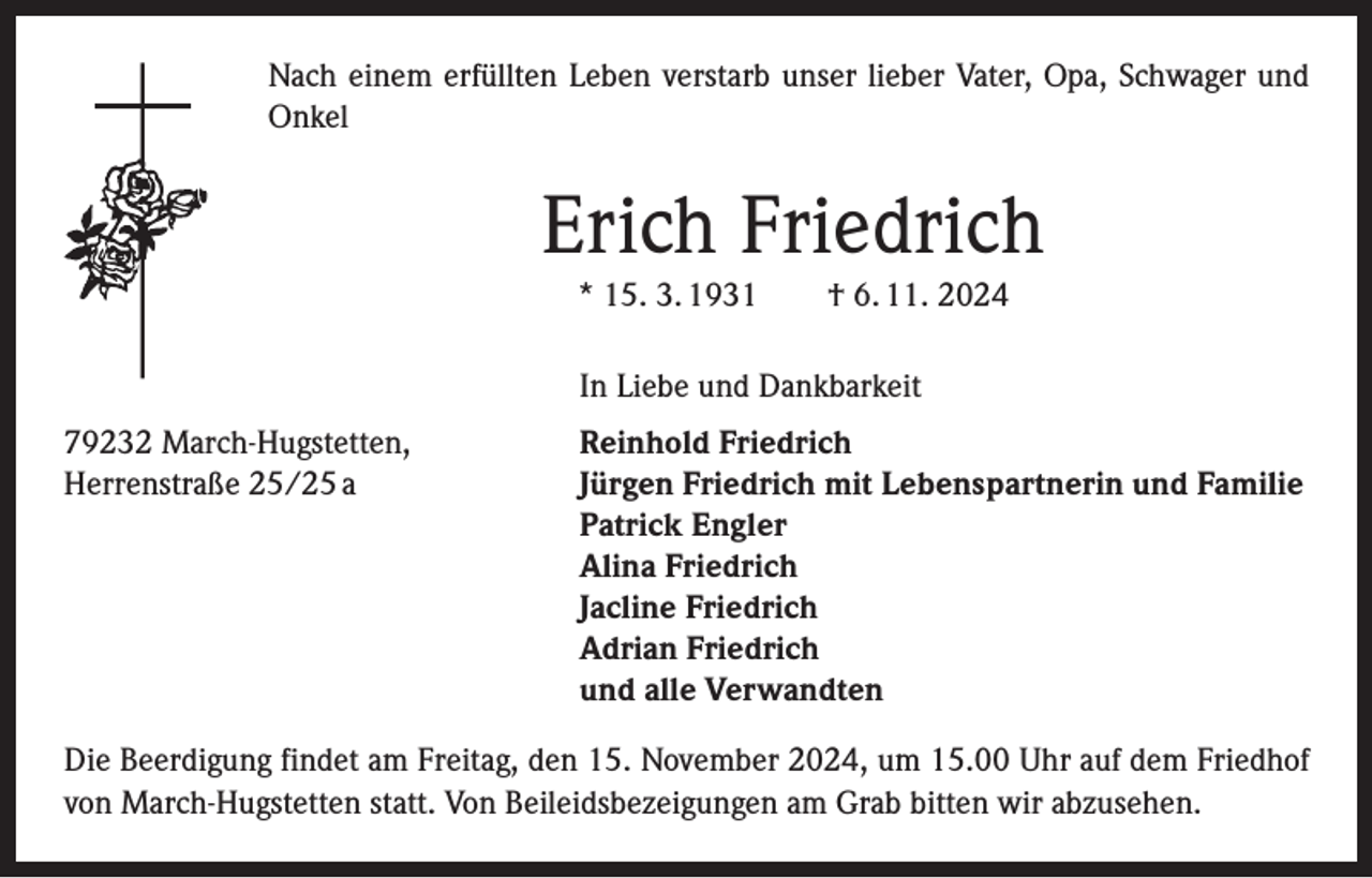 <p>Nach einem erfüllten Leben verstarb unser lieber Vater, Opa, Schwager und<br />Onkel</p><p>Erich Friedrich<br />* 15. 3. 1931 † 6. 11. 2024</p><p>In Liebe und Dankbarkeit</p><p>79232 March-Hugstetten,<br />Herrenstraße 25/25 a</p><p>Reinhold Friedrich<br />Jürgen Friedrich mit Lebenspartnerin und Familie<br />Patrick Engler<br />Alina Friedrich<br />Jacline Friedrich<br />Adrian Friedrich<br />und alle Verwandten</p><p>Die Beerdigung findet am Freitag, den 15. November 2024, um 15.00 Uhr auf dem Friedhof<br />von March-Hugstetten statt. Von Beileidsbezeigungen am Grab bitten wir abzusehen.</p>