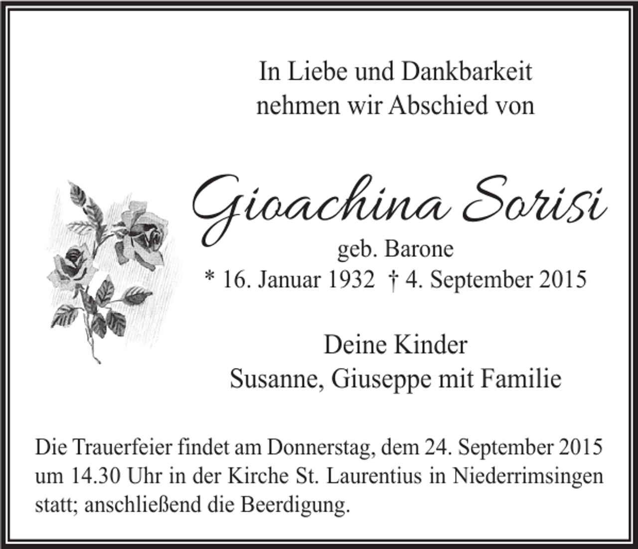 <p>In Liebe und Dankbarkeit<br />nehmen wir Abschied von</p><p>Gioachina Sorisi<br />geb. Barone<br />* 16. Januar 1932 † 4. September 2015</p><p>Deine Kinder<br />Susanne, Giuseppe mit Familie<br />Die Trauerfeier findet am Donnerstag, dem 24. September 2015<br />um 14.30 Uhr in der Kirche St. Laurentius in Niederrimsingen<br />statt; anschließend die Beerdigung.</p>