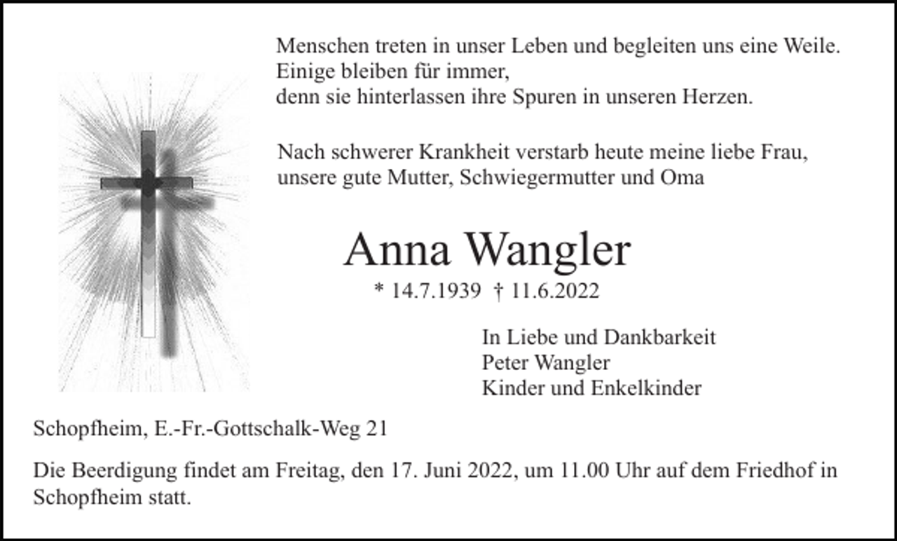 <p>Menschen treten in unser Leben und begleiten uns eine Weile.<br />Einige bleiben für immer,<br />denn sie hinterlassen ihre Spuren in unseren Herzen.<br />Nach schwerer Krankheit verstarb heute meine liebe Frau,<br />unsere gute Mutter, Schwiegermutter und Oma</p><p>Anna Wangler<br />* 14.7.1939 † 11.6.2022<br />In Liebe und Dankbarkeit<br />Peter Wangler<br />Kinder und Enkelkinder<br />Schopfheim, E.-Fr.-Gottschalk-Weg 21<br />Die Beerdigung findet am Freitag, den 17. Juni 2022, um 11.00 Uhr auf dem Friedhof in<br />Schopfheim statt.</p>