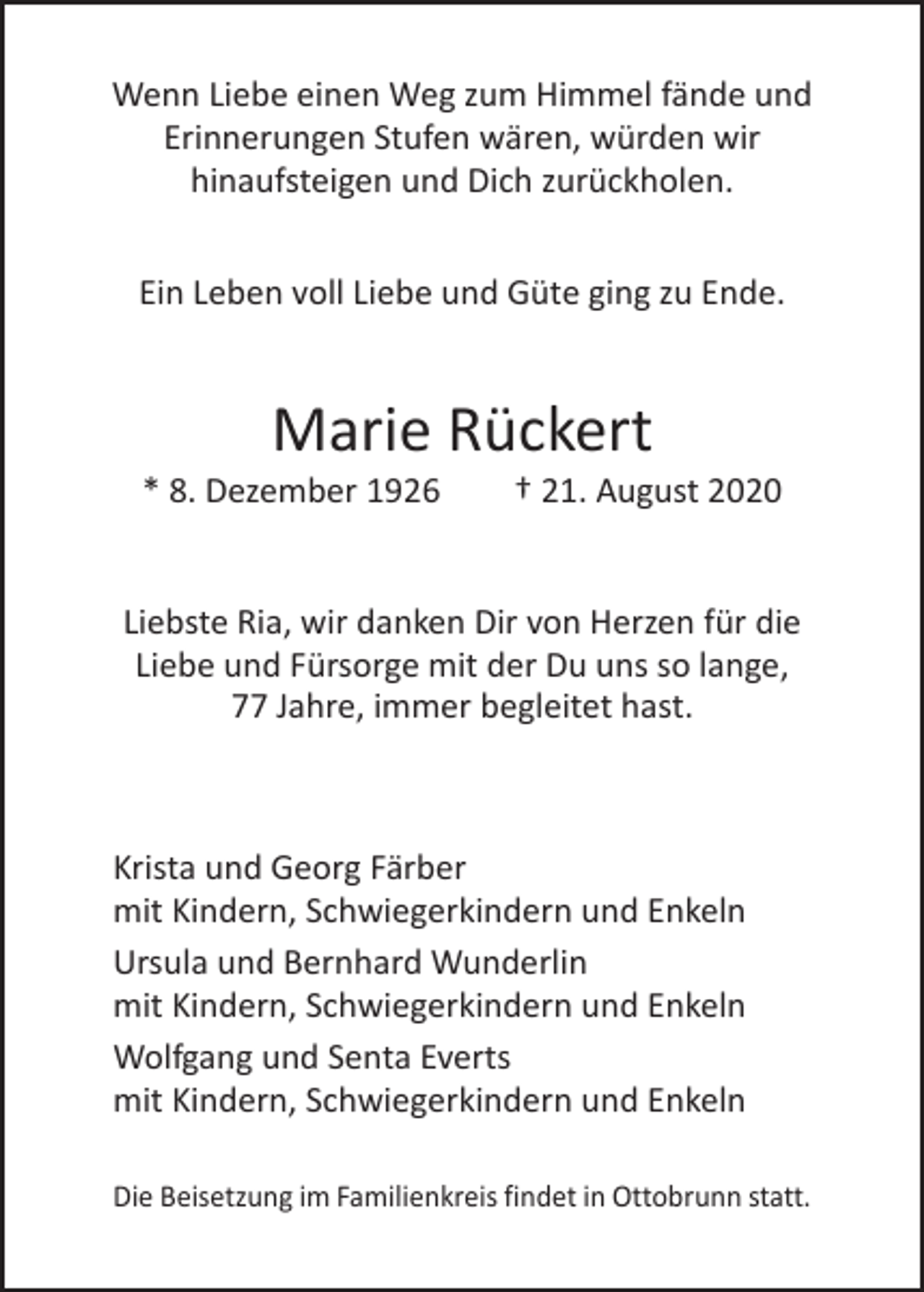 <p>Wenn Liebe einen Weg zum Himmel fände und<br />­Erinnerungen Stufen wären, würden wir<br />hinaufsteigen und Dich zurückholen.<br />Ein Leben voll Liebe und Güte ging zu Ende.</p><p>Marie Rückert</p><p>* 8. Dezember 1926 † 21. August 2020<br />Liebste Ria, wir danken Dir von Herzen für die<br />Liebe und Fürsorge mit der Du uns so lange,<br />77 Jahre, immer begleitet hast.</p><p>Krista und Georg Färber<br />mit Kindern, Schwiegerkindern und Enkeln<br />Ursula und Bernhard Wunderlin<br />mit Kindern, Schwiegerkindern und Enkeln<br />Wolfgang und Senta Everts<br />mit Kindern, Schwiegerkindern und Enkeln<br />Die Beisetzung im Familienkreis findet in Ottobrunn statt.</p>