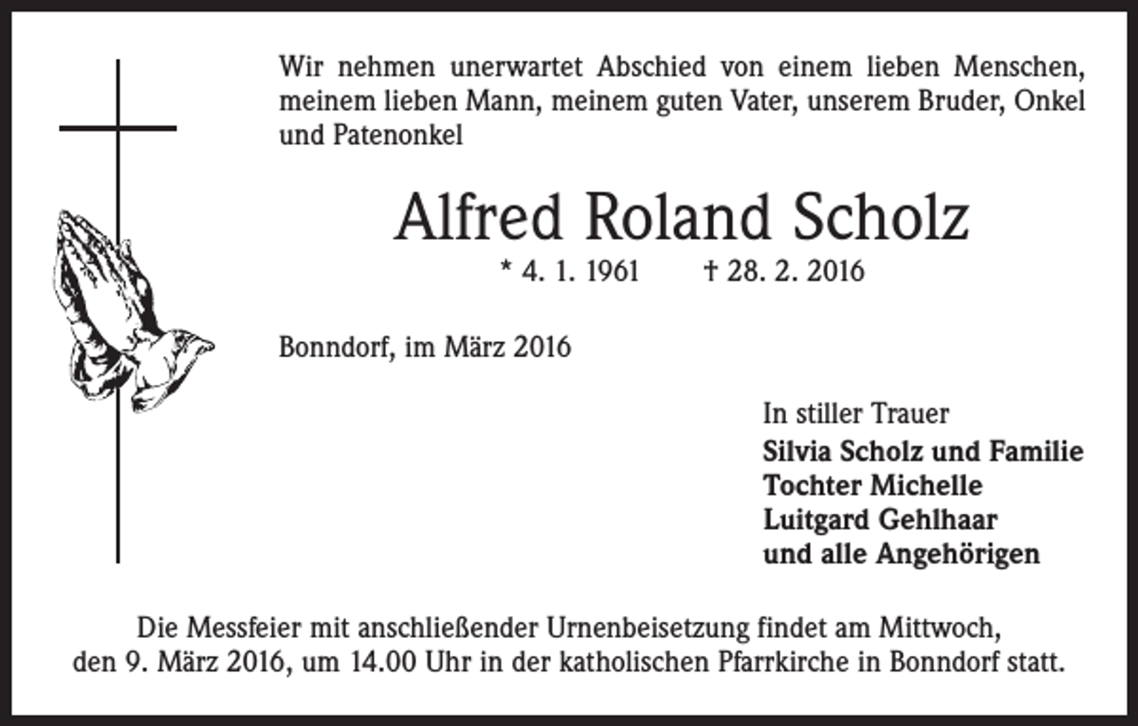 <p>Wir nehmen unerwartet Abschied von einem lieben Menschen,<br />meinem lieben Mann, meinem guten Vater, unserem Bruder, Onkel<br />und Patenonkel</p><p>Alfred Roland Scholz<br />* 4. 1. 1961 † 28. 2. 2016</p><p>Bonndorf, im März 2016<br />In stiller Trauer<br />Silvia Scholz und Familie<br />Tochter Michelle<br />Luitgard Gehlhaar<br />und alle Angehörigen<br />Die Messfeier mit anschließender Urnenbeisetzung findet am Mittwoch,<br />den 9. März 2016, um 14.00 Uhr in der katholischen Pfarrkirche in Bonndorf statt.</p>