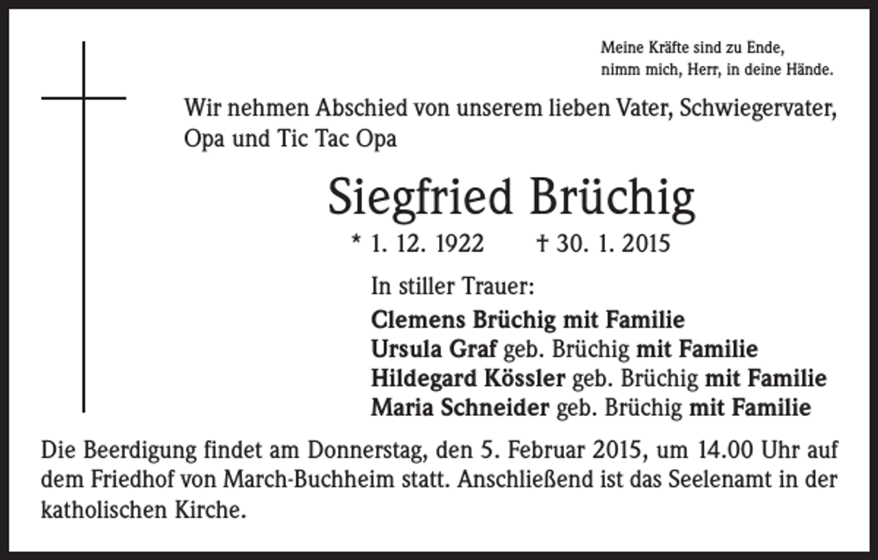 <p>Meine Kräfte sind zu Ende,<br />nimm mich, Herr, in deine Hände.</p><p>Wir nehmen Abschied von unserem lieben Vater, Schwiegervater,<br />Opa und Tic Tac Opa</p><p>Siegfried Brüchig<br />* 1. 12. 1922 † 30. 1. 2015<br />In stiller Trauer:<br />Clemens Brüchig mit Familie<br />Ursula Graf geb. Brüchig mit Familie<br />Hildegard Kössler geb. Brüchig mit Familie<br />Maria Schneider geb. Brüchig mit Familie<br />Die Beerdigung findet am Donnerstag, den 5. Februar 2015, um 14.00 Uhr auf<br />dem Friedhof von March-Buchheim statt. Anschließend ist das Seelenamt in der<br />katholischen Kirche.</p>