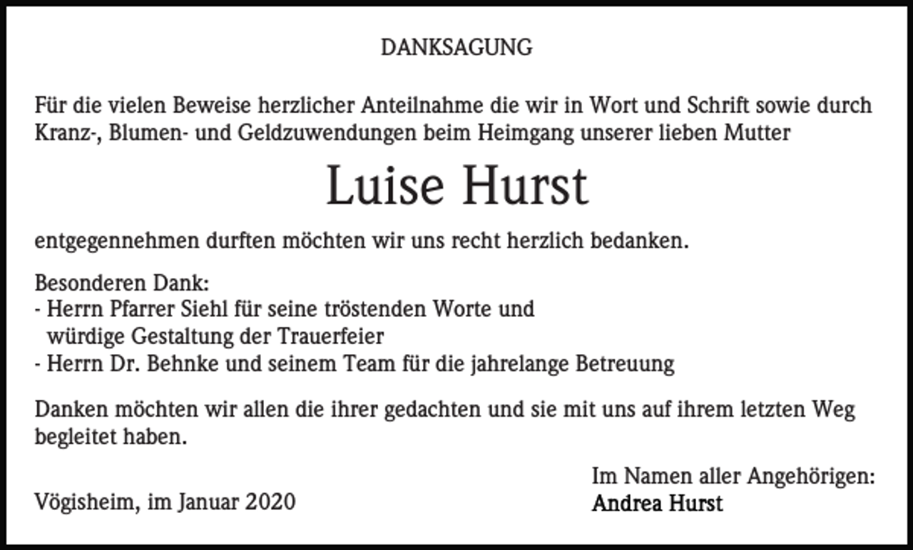<p>DANKSAGUNG<br />Für die vielen Beweise herzlicher Anteilnahme die wir in Wort und Schrift sowie durch<br />Kranz-, Blumen- und Geldzuwendungen beim Heimgang unserer lieben Mutter</p><p>Luise Hurst<br />entgegennehmen durften möchten wir uns recht herzlich bedanken.<br />Besonderen Dank:<br />- Herrn Pfarrer Siehl für seine tröstenden Worte und<br />würdige Gestaltung der Trauerfeier<br />- Herrn Dr. Behnke und seinem Team für die jahrelange Betreuung<br />Danken möchten wir allen die ihrer gedachten und sie mit uns auf ihrem letzten Weg<br />begleitet haben.<br />Im Namen aller Angehörigen:<br />Vögisheim, im Januar 2020</p>