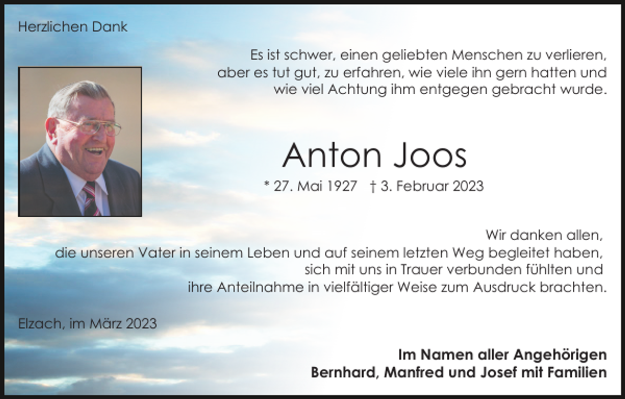 <p>Herzlichen Dank<br />Es ist schwer, einen geliebten Menschen zu verlieren,<br />aber es tut gut, zu erfahren, wie viele ihn gern hatten und<br />wie viel Achtung ihm entgegen gebracht wurde.</p><p>Anton Joos<br />* 27. Mai 1927 † 3. Februar 2023<br />Wir danken allen,<br />die unseren Vater in seinem Leben und auf seinem letzten Weg begleitet haben,<br />sich mit uns in Trauer verbunden fühlten und<br />ihre Anteilnahme in vielfältiger Weise zum Ausdruck brachten.<br />Elzach, im März 2023</p><p>Im Namen aller Angehörigen<br />Bernhard, Manfred und Josef mit Familien</p>