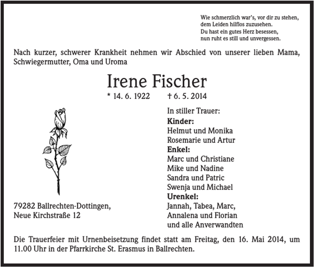 <p>Wie schmerzlich war’s, vor dir zu stehen,<br />dem Leiden hilflos zuzusehen.<br />Du hast ein gutes Herz besessen,<br />nun ruht es still und unvergessen.</p><p>Nach kurzer, schwerer Krankheit nehmen wir Abschied von unserer lieben Mama,<br />Schwiegermutter, Oma und Uroma</p><p>Irene Fischer<br />* 14. 6. 1922</p><p>79282 Ballrechten-Dottingen,<br />Neue Kirchstraße 12</p><p>† 6. 5. 2014<br />In stiller Trauer:<br />Kinder:<br />Helmut und Monika<br />Rosemarie und Artur<br />Enkel:<br />Marc und Christiane<br />Mike und Nadine<br />Sandra und Patric<br />Swenja und Michael<br />Urenkel:<br />Jannah, Tabea, Marc,<br />Annalena und Florian<br />und alle Anverwandten</p><p>Die Trauerfeier mit Urnenbeisetzung findet statt am Freitag, den 16. Mai 2014, um<br />11.00 Uhr in der Pfarrkirche St. Erasmus in Ballrechten.</p>