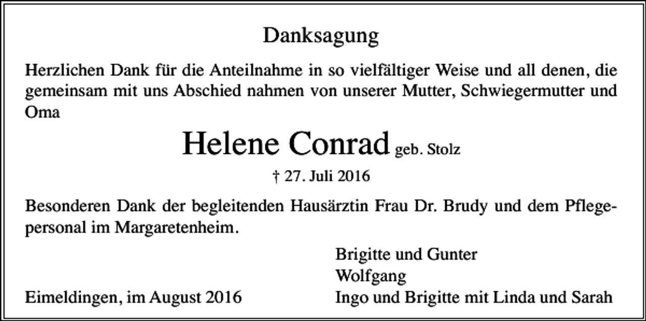 <p>Danksagung<br />Herzlichen Dank für die Anteilnahme in so vielfältiger Weise und all denen, die<br />gemeinsam mit uns Abschied nahmen von unserer Mutter, Schwiegermutter und<br />Oma</p><p>Helene Conrad geb. Stolz<br />† 27. Juli 2016</p><p>Besonderen Dank der begleitenden Hausärztin Frau Dr. Brudy und dem Pflegepersonal im Margaretenheim.</p><p>Eimeldingen, im August 2016</p><p>Brigitte und Gunter<br />Wolfgang<br />Ingo und Brigitte mit Linda und Sarah</p>