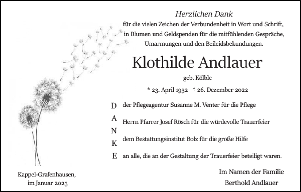 <p>Herzlichen Dank<br />für die vielen Zeichen der Verbundenheit in Wort und Schrift,<br />in Blumen und Geldspenden für die mitfühlenden Gespräche,<br />Umarmungen und den Beileidsbekundungen.</p><p>Klothilde Andlauer<br />geb. Kölble<br />* 23. April 1932 † 26. Dezember 2022</p><p>D<br />A<br />N<br />K<br />E<br />Kappel­Grafenhausen,<br />im Januar 2023</p><p>der Pﬂegeagentur Susanne M. Venter für die Pﬂege<br />Herrn Pfarrer Josef Rösch für die würdevolle Trauerfeier<br />dem Bestattungsinstitut Bolz für die große Hilfe<br />an alle, die an der Gestaltung der Trauerfeier beteiligt waren.</p><p>Im Namen der Familie<br />Berthold Andlauer</p>