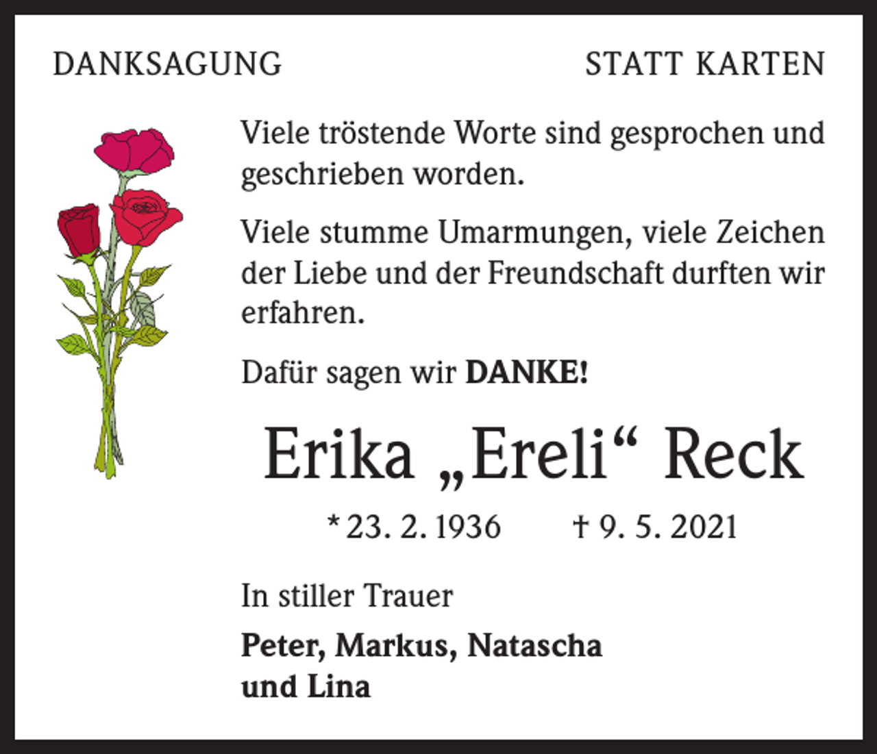 <p>DANKSAGUNG</p><p>STATT KARTEN</p><p>Viele tröstende Worte sind gesprochen und<br />geschrieben worden.<br />Viele stumme Umarmungen, viele Zeichen<br />der Liebe und der Freundschaft durften wir<br />erfahren.<br />Dafür sagen wir DANKE!</p><p>Erika „Ereli“ Reck<br />* 23. 2. 1936 † 9. 5. 2021<br />In stiller Trauer<br />Peter, Markus, Natascha<br />und Lina</p>