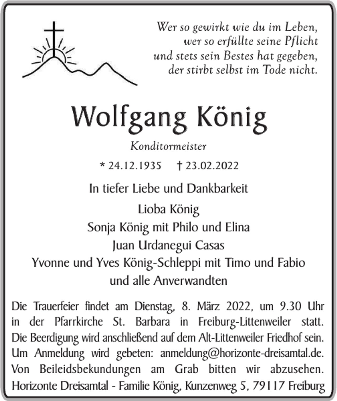 <p>Wer so gewirkt wie du im Leben,<br />wer so erfüllte seine Pflicht<br />und stets sein Bestes hat gegeben,<br />der stirbt selbst im Tode nicht.</p><p>Wo l f g a n g K ö n i g<br />Konditormeister<br />* 24.12.1935</p><p>† 23.02.2022</p><p>In tiefer Liebe und Dankbarkeit<br />Lioba König<br />Sonja König mit Philo und Elina<br />Juan Urdanegui Casas<br />Yvonne und Yves König-Schleppi mit Timo und Fabio<br />und alle Anverwandten<br />Die Trauerfeier findet am Dienstag, 8. März 2022, um 9.30 Uhr<br />in der Pfarrkirche St. Barbara in Freiburg-Littenweiler statt.<br />Die Beerdigung wird anschließend auf dem Alt-Littenweiler Friedhof sein.<br />Um Anmeldung wird gebeten: anmeldung@horizonte-dreisamtal.de.<br />Von Beileidsbekundungen am Grab bitten wir abzusehen.<br />Horizonte Dreisamtal - Familie König, Kunzenweg 5, 79117 Freiburg</p>
