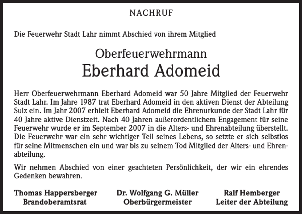<p>NACH R U F<br />Die Feuerwehr Stadt Lahr nimmt Abschied von ihrem Mitglied</p><p>Oberfeuerwehrmann</p><p>Eberhard Adomeid<br />Herr Oberfeuerwehrmann Eberhard Adomeid war 50 Jahre Mitglied der Feuerwehr<br />Stadt Lahr. Im Jahre 1987 trat Eberhard Adomeid in den aktiven Dienst der Abteilung<br />Sulz ein. Im Jahr 2007 erhielt Eberhard Adomeid die Ehrenurkunde der Stadt Lahr für<br />40 Jahre aktive Dienstzeit. Nach 40 Jahren außerordentlichem Engagement für seine<br />Feuerwehr wurde er im September 2007 in die Alters- und Ehrenabteilung überstellt.<br />Die Feuerwehr war ein sehr wichtiger Teil seines Lebens, so setzte er sich selbstlos<br />für seine Mitmenschen ein und war bis zu seinem Tod Mitglied der Alters- und Ehren­<br />abteilung.<br />Wir nehmen Abschied von einer geachteten Persönlichkeit, der wir ein ehrendes<br />Gedenken bewahren.<br />homas Happersberger<br />T<br />Brandoberamtsrat</p><p>Dr. Wolfgang G. Müller<br />Oberbürgermeister</p><p>Ralf Hemberger<br />Leiter der Abteilung</p>