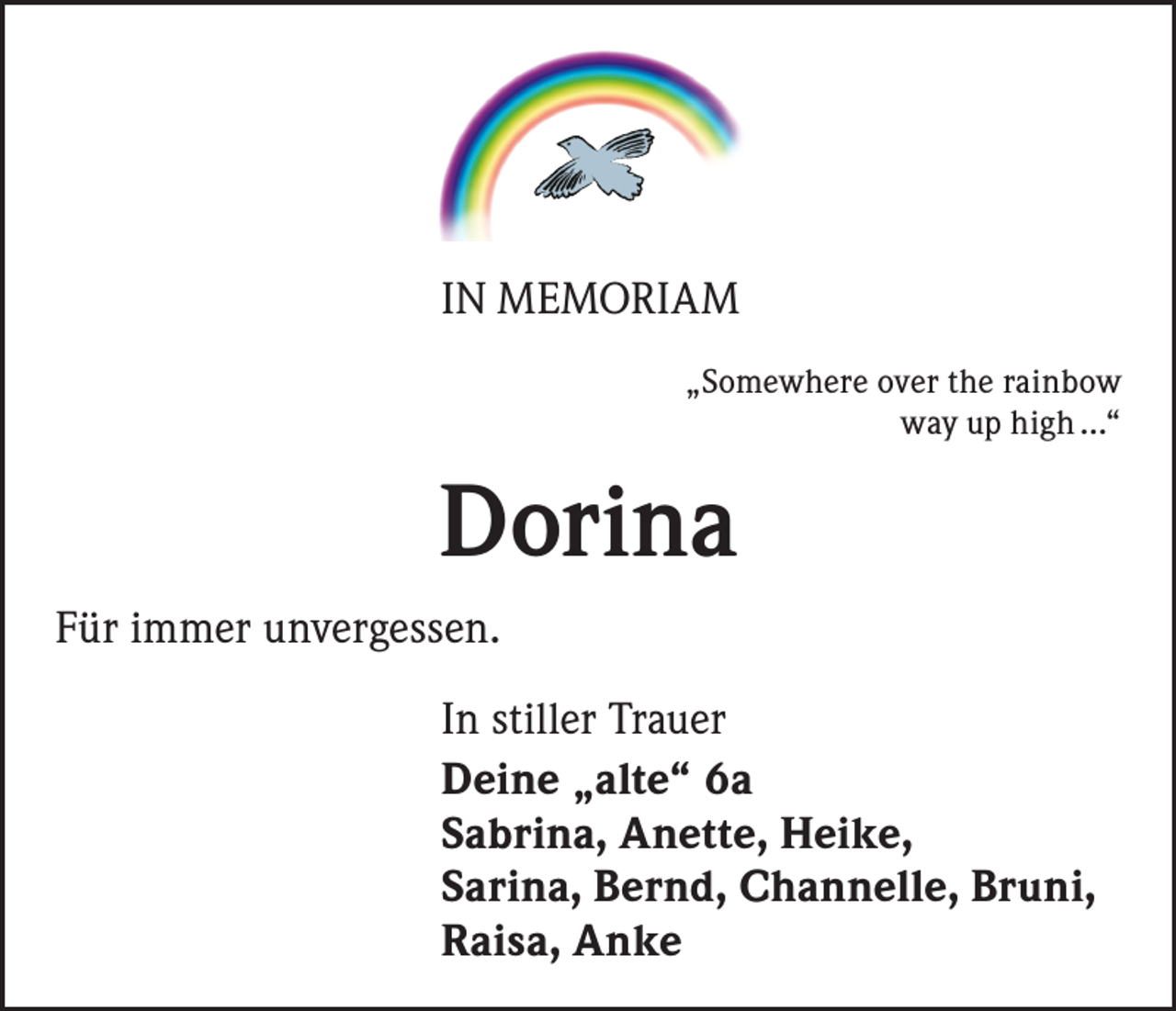 <p>IN MEMORIAM<br />„Somewhere over the rainbow<br />way up high …“</p><p>Dorina<br />Für immer unvergessen.<br />In stiller Trauer<br />Deine „alte“ 6a<br />Sabrina, Anette, Heike,<br />Sarina, Bernd, Channelle, Bruni,<br />Raisa, Anke</p>