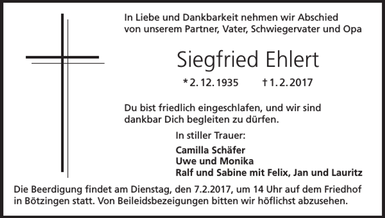 <p>In Liebe und Dankbarkeit nehmen wir Abschied<br />von unserem Partner, Vater, Schwiegervater und Opa</p><p>Siegfried Ehlert<br />* 2. 12. 1935</p><p>† 1. 2. 2017</p><p>Du bist friedlich eingeschlafen, und wir sind<br />dankbar Dich begleiten zu dürfen.<br />In stiller Trauer:<br />Camilla Schäfer<br />Uwe und Monika<br />Ralf und Sabine mit Felix, Jan und Lauritz<br />Die Beerdigung findet am Dienstag, den 7.2.2017, um 14 Uhr auf dem Friedhof<br />in Bötzingen statt. Von Beileidsbezeigungen bitten wir höflichst abzusehen.</p>