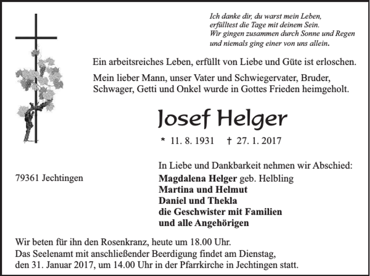 <p>Ich danke dir, du warst mein Leben,<br />erfülltest die Tage mit deinem Sein.<br />Wir gingen zusammen durch Sonne und Regen<br />und niemals ging einer von uns allein.</p><p>Ein arbeitsreiches Leben, erfüllt von Liebe und Güte ist erloschen.<br />Mein lieber Mann, unser Vater und Schwiegervater, Bruder,<br />Schwager, Getti und Onkel wurde in Gottes Frieden heimgeholt.</p><p>Josef Helger<br />*</p><p>79361 Jechtingen</p><p>11. 8. 1931</p><p>†</p><p>27. 1. 2017</p><p>In Liebe und Dankbarkeit nehmen wir Abschied:<br />Magdalena Helger geb. Helbling<br />Martina und Helmut<br />Daniel und Thekla<br />die Geschwister mit Familien<br />und alle Angehörigen</p><p>Wir beten für ihn den Rosenkranz, heute um 18.00 Uhr.<br />Das Seelenamt mit anschließender Beerdigung findet am Dienstag,<br />den 31. Januar 2017, um 14.00 Uhr in der Pfarrkirche in Jechtingen statt.</p>