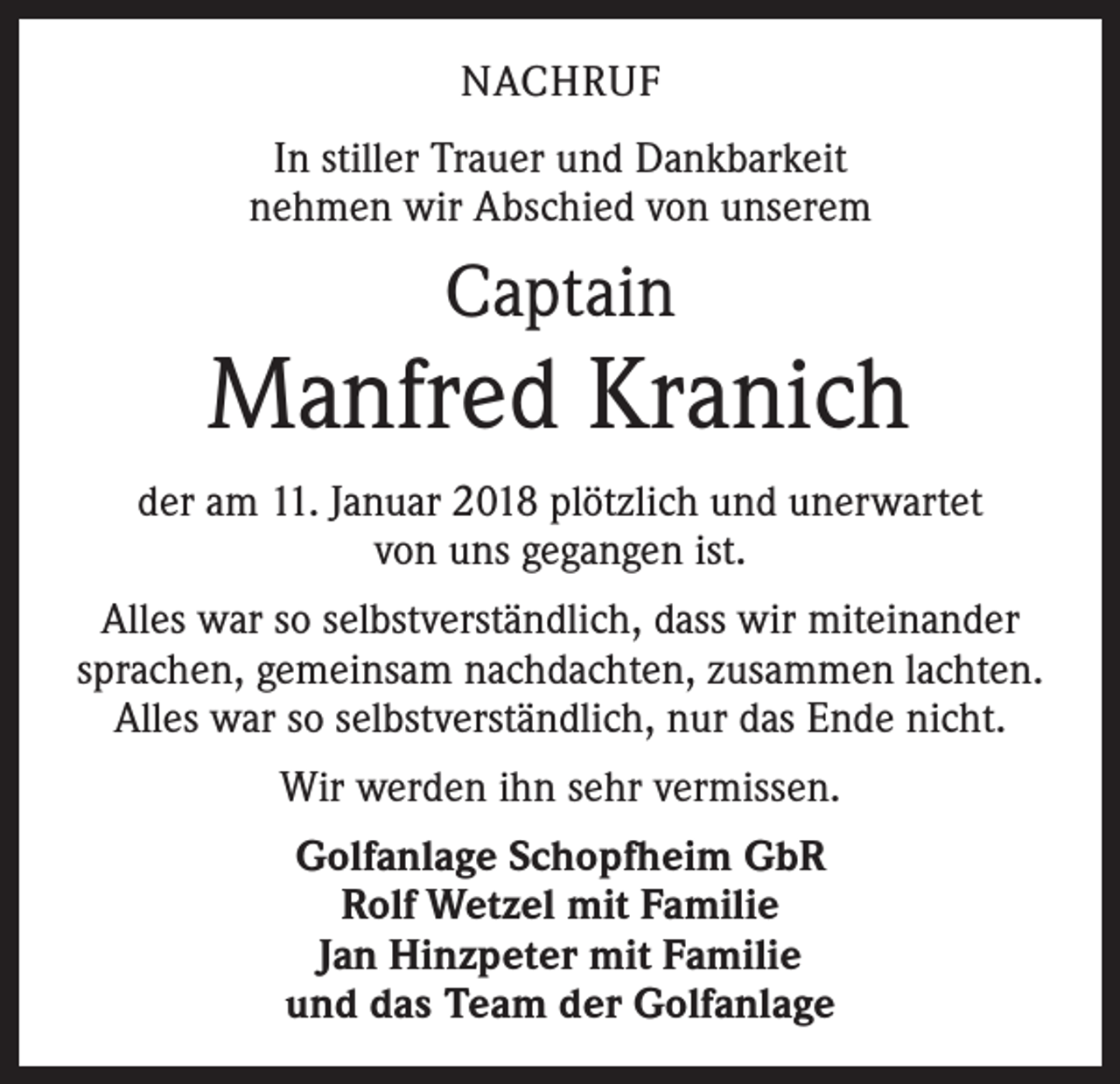 <p>NACHRUF<br />In stiller Trauer und Dankbarkeit<br />nehmen wir Abschied von unserem</p><p>Captain</p><p>Manfred Kranich<br />der am 11. Januar 2018 plötzlich und unerwartet<br />von uns gegangen ist.<br />Alles war so selbstverständlich, dass wir miteinander<br />sprachen, gemeinsam nachdachten, zusammen lachten.<br />Alles war so selbstverständlich, nur das Ende nicht.<br />Wir werden ihn sehr vermissen.<br />Golfanlage Schopfheim GbR<br />Rolf Wetzel mit Familie<br />Jan Hinzpeter mit Familie<br />und das Team der Golfanlage</p>