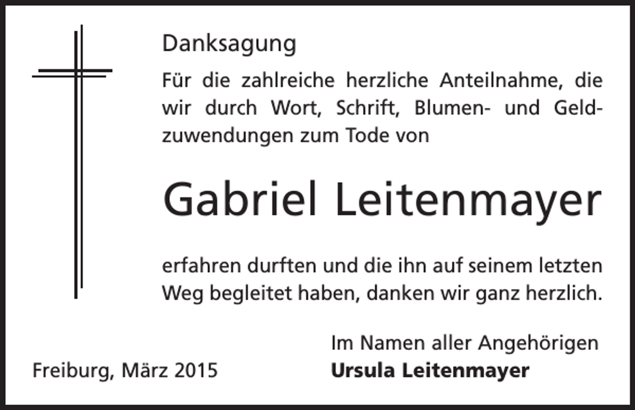 <p>Danksagung<br />Für die zahlreiche herzliche Anteilnahme, die<br />wir durch Wort, Schrift, Blumen- und Geld­<br />zuwendungen zum Tode von</p><p>Gabriel Leitenmayer<br />erfahren durften und die ihn auf seinem letzten<br />Weg begleitet haben, danken wir ganz herzlich.</p><p>Freiburg, März 2015</p><p>Im Namen aller Angehörigen<br />Ursula Leitenmayer</p>