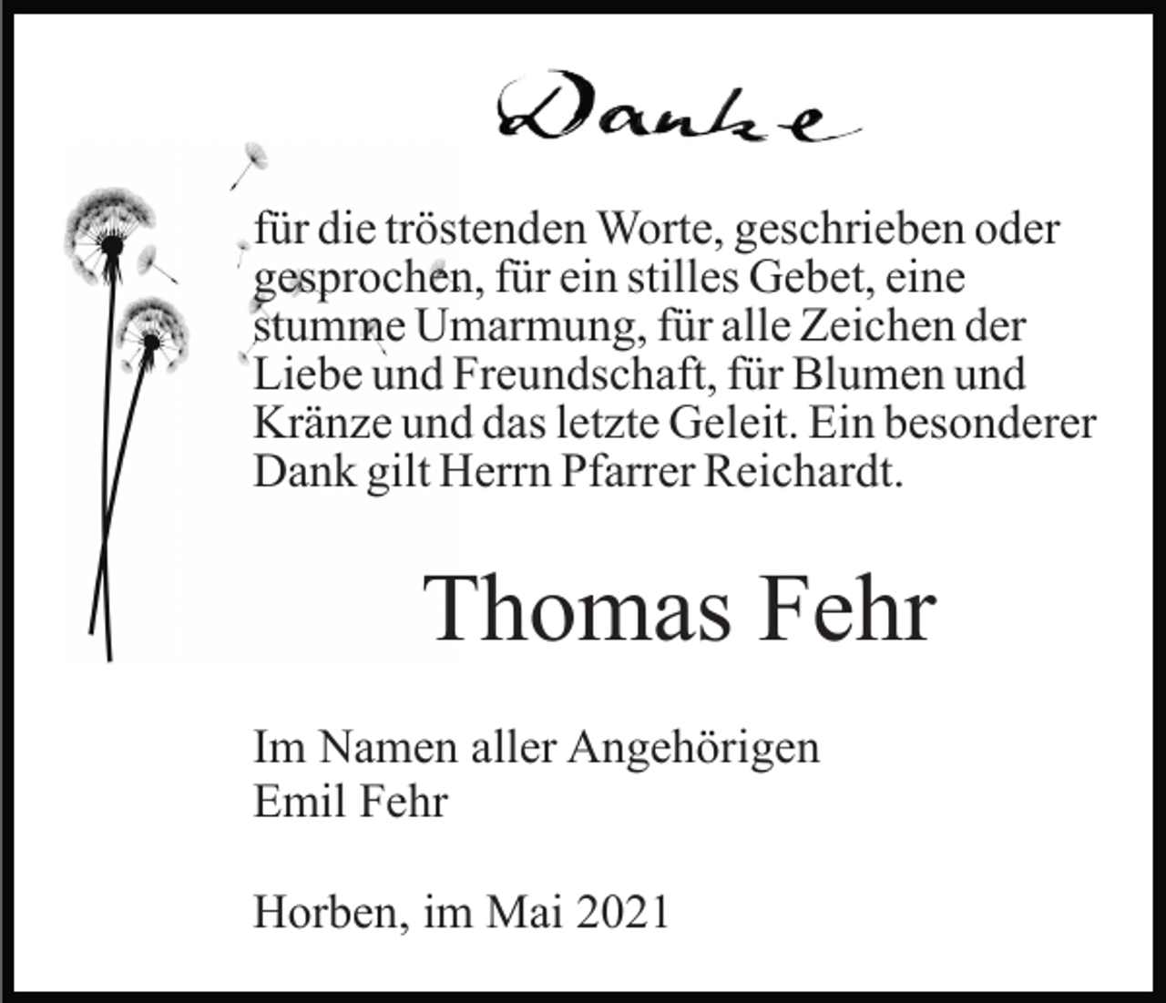 <p>für die tröstenden Worte, geschrieben oder<br />gesprochen, für ein stilles Gebet, eine<br />stumme Umarmung, für alle Zeichen der<br />Liebe und Freundschaft, für Blumen und<br />Kränze und das letzte Geleit. Ein besonderer<br />Dank gilt Herrn Pfarrer Reichardt.</p><p>Thomas Fehr<br />Im Namen aller Angehörigen<br />Emil Fehr<br />Horben, im Mai 2021</p>