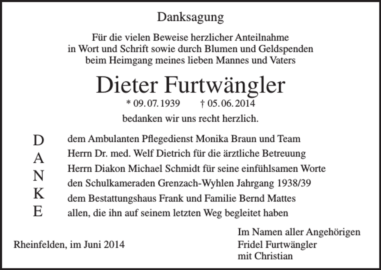 <p>Danksagung<br />Für die vielen Beweise herzlicher Anteilnahme<br />in Wort und Schrift sowie durch Blumen und Geldspenden<br />beim Heimgang meines lieben Mannes und Vaters</p><p>Dieter Furtwängler<br />* 09. 07. 1939 † 05. 06. 2014<br />bedanken wir uns recht herzlich.</p><p>D<br />A<br />N<br />K<br />E</p><p>dem Ambulanten Pflegedienst Monika Braun und Team<br />Herrn Dr. med. Welf Dietrich für die ärztliche Betreuung<br />Herrn Diakon Michael Schmidt für seine einfühlsamen Worte<br />den Schulkameraden Grenzach-Wyhlen Jahrgang 1938/39<br />dem Bestattungshaus Frank und Familie Bernd Mattes<br />allen, die ihn auf seinem letzten Weg begleitet haben</p><p>Rheinfelden, im Juni 2014</p><p>Im Namen aller Angehörigen<br />Fridel Furtwängler<br />mit Christian</p>