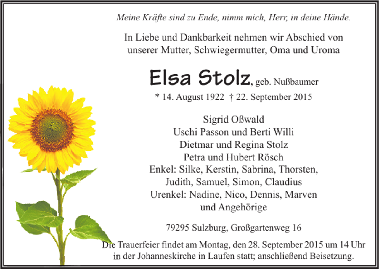 <p>Meine Kräfte sind zu Ende, nimm mich, Herr, in deine Hände.</p><p>In Liebe und Dankbarkeit nehmen wir Abschied von<br />unserer Mutter, Schwiegermutter, Oma und Uroma</p><p>Elsa Stolz</p><p>, geb. Nußbaumer</p><p>* 14. August 1922 † 22. September 2015</p><p>Sigrid Oßwald<br />Uschi Passon und Berti Willi<br />Dietmar und Regina Stolz<br />Petra und Hubert Rösch<br />Enkel: Silke, Kerstin, Sabrina, Thorsten,<br />Judith, Samuel, Simon, Claudius<br />Urenkel: Nadine, Nico, Dennis, Marven<br />und Angehörige<br />79295 Sulzburg, Großgartenweg 16<br />Die Trauerfeier findet am Montag, den 28. September 2015 um 14 Uhr<br />in der Johanneskirche in Laufen statt; anschließend Beisetzung.</p>