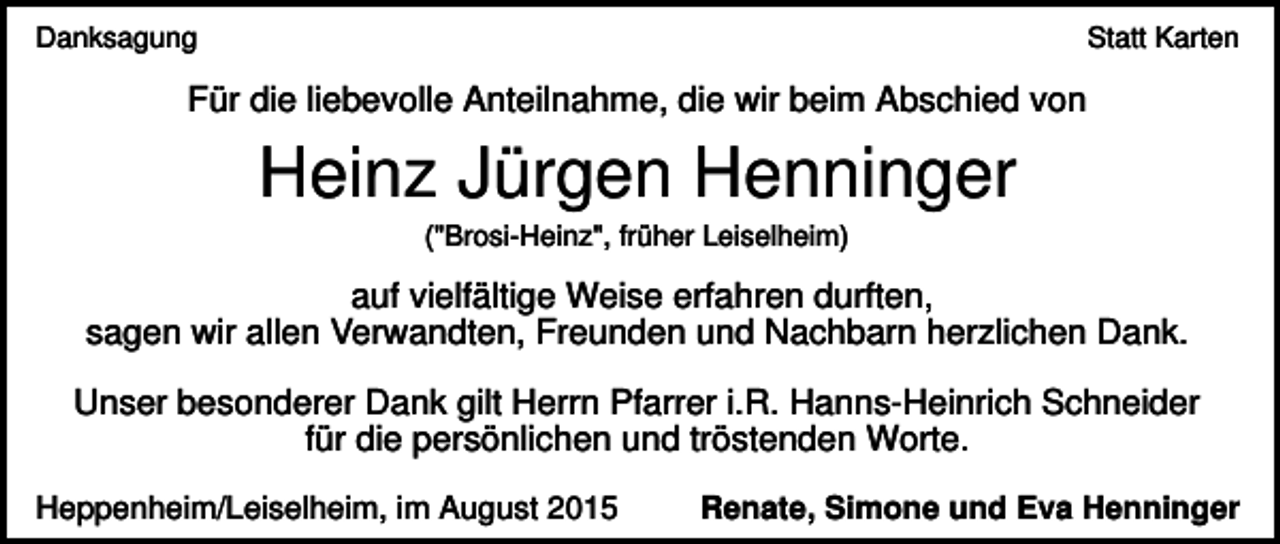 <p>Danksagung</p><p>Statt Karten</p><p>Für die liebevolle Anteilnahme, die wir beim Abschied von</p><p>Heinz Jürgen Henninger<br />("Brosi-Heinz", früher Leiselheim)</p><p>auf vielfältige Weise erfahren durften,<br />sagen wir allen Verwandten, Freunden und Nachbarn herzlichen Dank.<br />Unser besonderer Dank gilt Herrn Pfarrer i.R. Hanns-Heinrich Schneider<br />für die persönlichen und tröstenden Worte.<br />Heppenheim/Leiselheim, im August 2015</p><p>Renate, Simone und Eva Henninger</p>