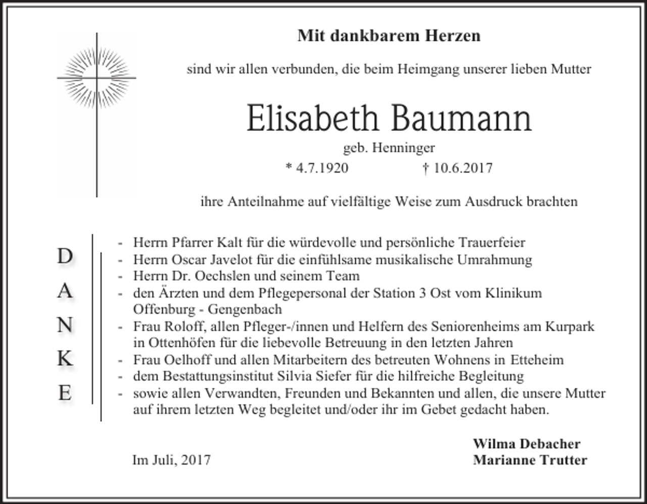 <p>Mit dankbarem Herzen<br />sind wir allen verbunden, die beim Heimgang unserer lieben Mutter</p><p>Elisabeth Baumann<br />geb. Henninger<br />* 4.7.1920<br />† 10.6.2017</p><p>ihre Anteilnahme auf vielfältige Weise zum Ausdruck brachten</p><p>A</p><p>-</p><p>N</p><p>-</p><p>K</p><p>-</p><p>D</p><p>E</p><p>Herrn Pfarrer Kalt für die würdevolle und persönliche Trauerfeier<br />Herrn Oscar Javelot für die einfühlsame musikalische Umrahmung<br />Herrn Dr. Oechslen und seinem Team<br />den Ärzten und dem Pflegepersonal der Station 3 Ost vom Klinikum<br />Offenburg - Gengenbach<br />Frau Roloff, allen Pfleger-/innen und Helfern des Seniorenheims am Kurpark<br />in Ottenhöfen für die liebevolle Betreuung in den letzten Jahren<br />Frau Oelhoff und allen Mitarbeitern des betreuten Wohnens in Etteheim<br />dem Bestattungsinstitut Silvia Siefer für die hilfreiche Begleitung<br />sowie allen Verwandten, Freunden und Bekannten und allen, die unsere Mutter<br />auf ihrem letzten Weg begleitet und/oder ihr im Gebet gedacht haben.<br />Im Juli, 2017</p><p>Wilma Debacher<br />Marianne Trutter</p>