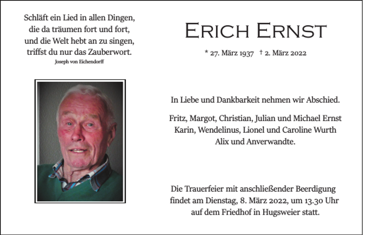 <p>Schläft ein Lied in allen Dingen,<br />die da träumen fort und fort,<br />und die Welt hebt an zu singen,<br />triﬀst du nur das Zauberwort.</p><p>Erich Ernst<br />* 27. März 1937 † 2. März 2022</p><p>Joseph von Eichendorﬀ</p><p>In Liebe und Dankbarkeit nehmen wir Abschied.<br />Fritz, Margot, Christian, Julian und Michael Ernst<br />Karin, Wendelinus, Lionel und Caroline Wurth<br />Alix und Anverwandte.</p><p>Die Trauerfeier mit anschließender Beerdigung<br />ﬁndet am Dienstag, 8. März 2022, um 13.30 Uhr<br />auf dem Friedhof in Hugsweier statt.</p>
