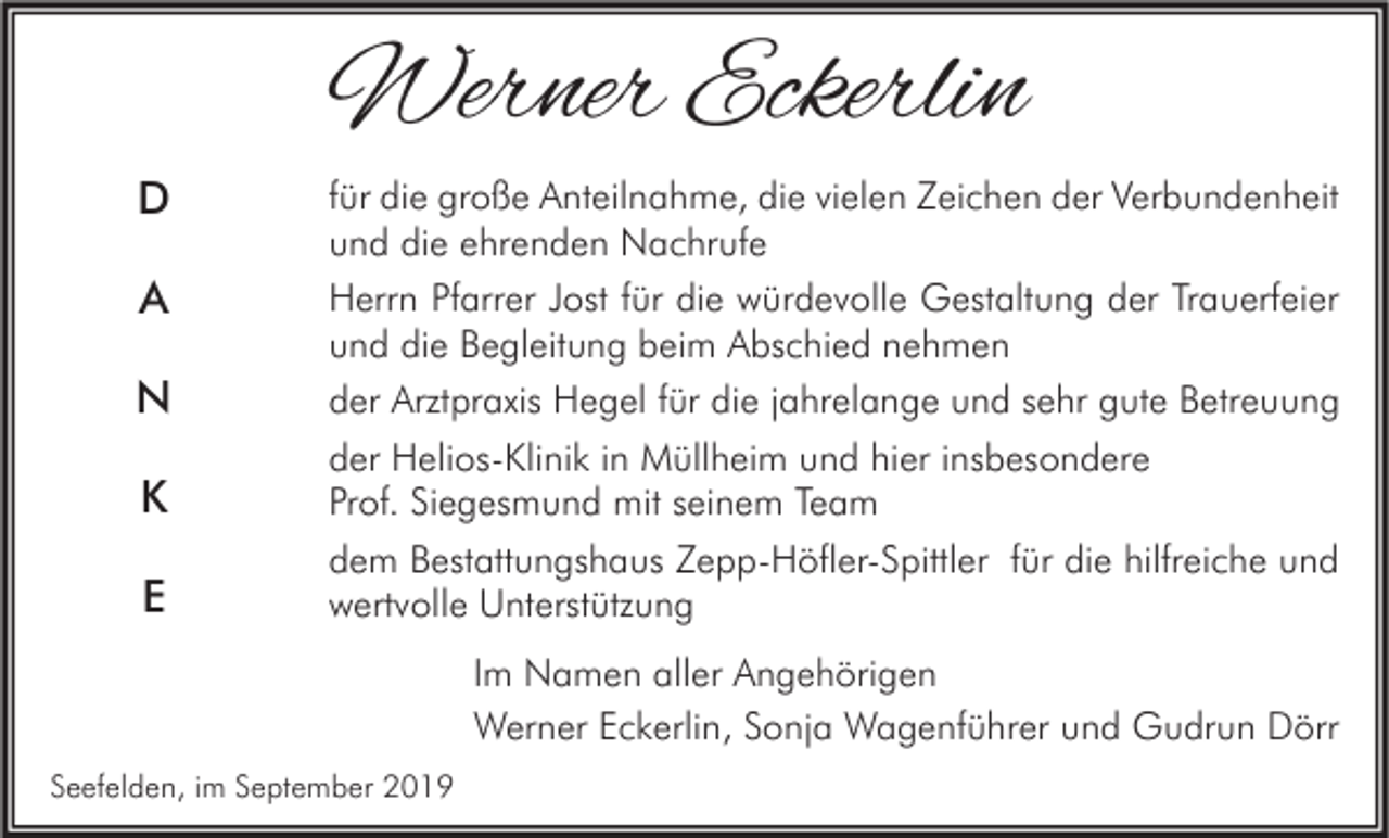 <p>Werner Eckerlin<br />D<br />A<br />N<br />K<br />E</p><p>für die große Anteilnahme, die vielen Zeichen der Verbundenheit<br />und die ehrenden Nachrufe<br />Herrn Pfarrer Jost für die würdevolle Gestaltung der Trauerfeier<br />und die Begleitung beim Abschied nehmen<br />der Arztpraxis Hegel für die jahrelange und sehr gute Betreuung<br />der Helios-Klinik in Müllheim und hier insbesondere<br />Prof. Siegesmund mit seinem Team<br />dem Bestattungshaus Zepp-Höfler-Spittler für die hilfreiche und<br />wertvolle Unterstützung<br />Im Namen aller Angehörigen<br />Werner Eckerlin, Sonja Wagenführer und Gudrun Dörr</p><p>Seefelden, im September 2019</p>