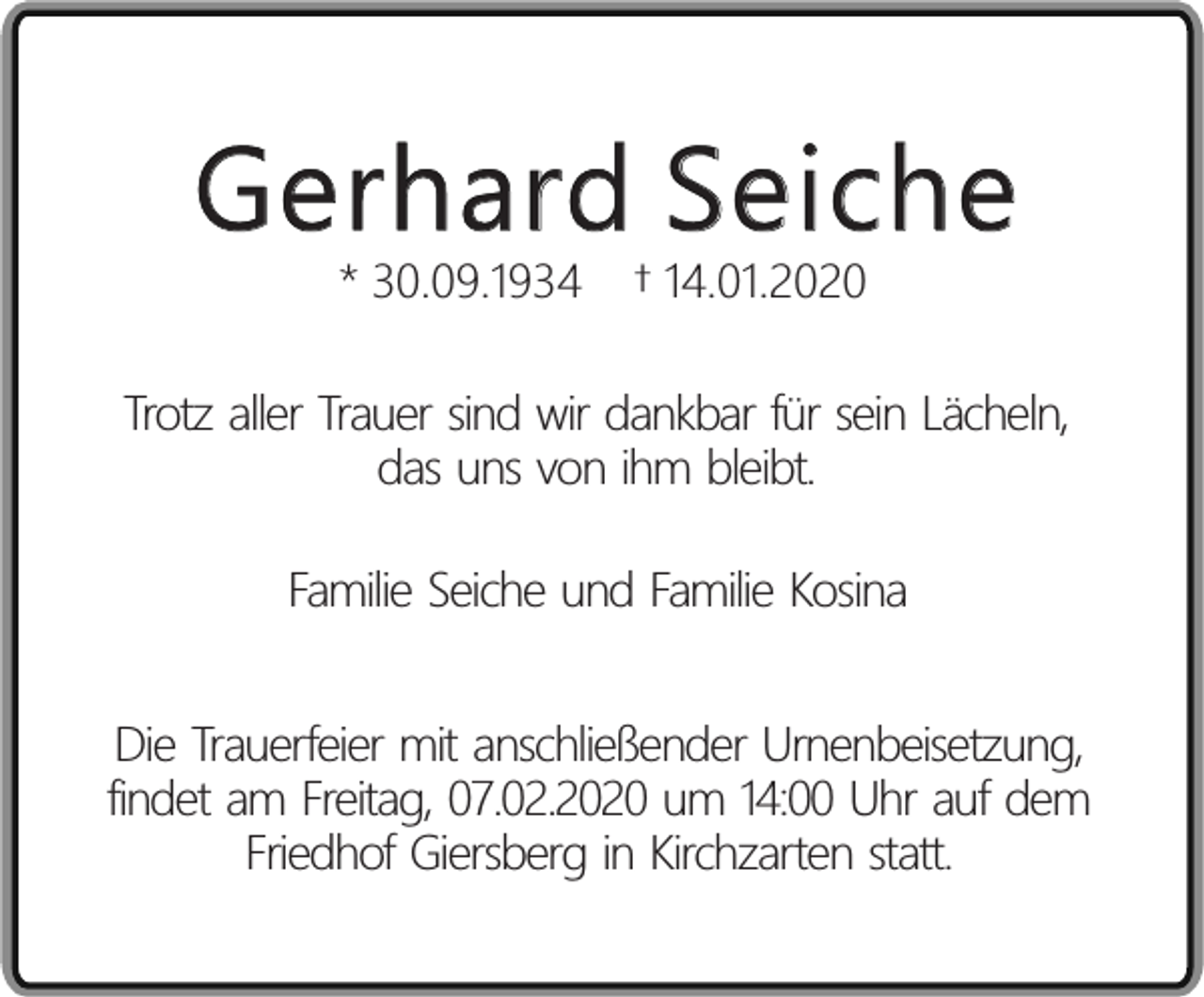 <p>Gerhard Seiche<br />* 30.09.1934</p><p>† 14.01.2020</p><p>Trotz aller Trauer sind wir dankbar für sein Lächeln,<br />das uns von ihm bleibt.<br />Familie Seiche und Familie Kosina<br />Die Trauerfeier mit anschließender Urnenbeisetzung,<br />findet am Freitag, 07.02.2020 um 14:00 Uhr auf dem<br />Friedhof Giersberg in Kirchzarten statt.</p>