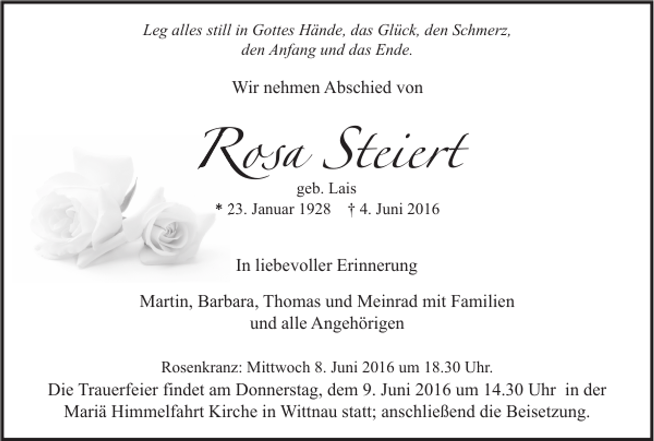 <p>Leg alles still in Gottes Hände, das Glück, den Schmerz,<br />den Anfang und das Ende.</p><p>Wir nehmen Abschied von</p><p>Rosa Steiert<br />geb. Lais<br />* 23. Januar 1928 † 4. Juni 2016</p><p>In liebevoller Erinnerung<br />Martin, Barbara, Thomas und Meinrad mit Familien<br />und alle Angehörigen<br />Rosenkranz: Mittwoch 8. Juni 2016 um 18.30 Uhr.</p><p>Die Trauerfeier findet am Donnerstag, dem 9. Juni 2016 um 14.30 Uhr in der<br />Mariä Himmelfahrt Kirche in Wittnau statt; anschließend die Beisetzung.</p>
