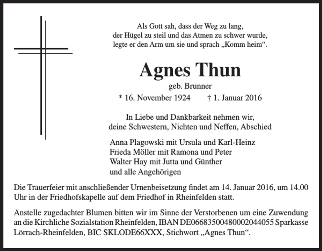 <p>Als Gott sah, dass der Weg zu lang,<br />der Hügel zu steil und das Atmen zu schwer wurde,<br />legte er den Arm um sie und sprach „Komm heim“.</p><p>Agnes Thun<br />geb. Brunner<br />* 16. November 1924 † 1. Januar 2016<br />In Liebe und Dankbarkeit nehmen wir,<br />deine Schwestern, Nichten und Neffen, Abschied<br />Anna Plagowski mit Ursula und Karl-Heinz<br />Frieda Möller mit Ramona und Peter<br />Walter Hay mit Jutta und Günther<br />und alle Angehörigen<br />Die Trauerfeier mit anschließender Urnenbeisetzung findet am 14. Januar 2016, um 14.00<br />Uhr in der Friedhofskapelle auf dem Friedhof in Rheinfelden statt.<br />Anstelle zugedachter Blumen bitten wir im Sinne der Verstorbenen um eine Zuwendung<br />an die Kirchliche Sozialstation Rheinfelden, IBAN DE06683500480002044055 Sparkasse<br />Lörrach-Rheinfelden, BIC SKLODE66XXX, Stichwort „Agnes Thun“.</p>