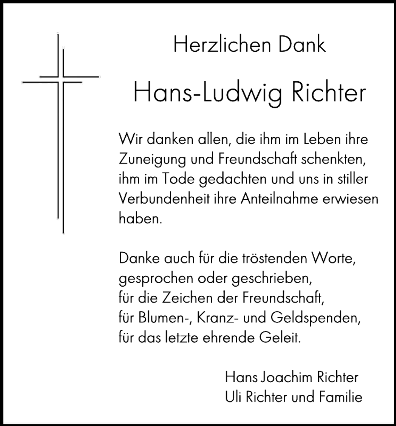 <p>Herzlichen Dank</p><p>Hans-Ludwig Richter<br />Wir danken allen, die ihm im Leben ihre<br />Zuneigung und Freundschaft schenkten,<br />ihm im Tode gedachten und uns in stiller<br />Verbundenheit ihre Anteilnahme erwiesen<br />haben.<br />Danke auch für die tröstenden Worte,<br />gesprochen oder geschrieben,<br />für die Zeichen der Freundschaft,<br />für Blumen-, Kranz- und Geldspenden,<br />für das letzte ehrende Geleit.<br />Hans Joachim Richter<br />Uli Richter und Familie</p>